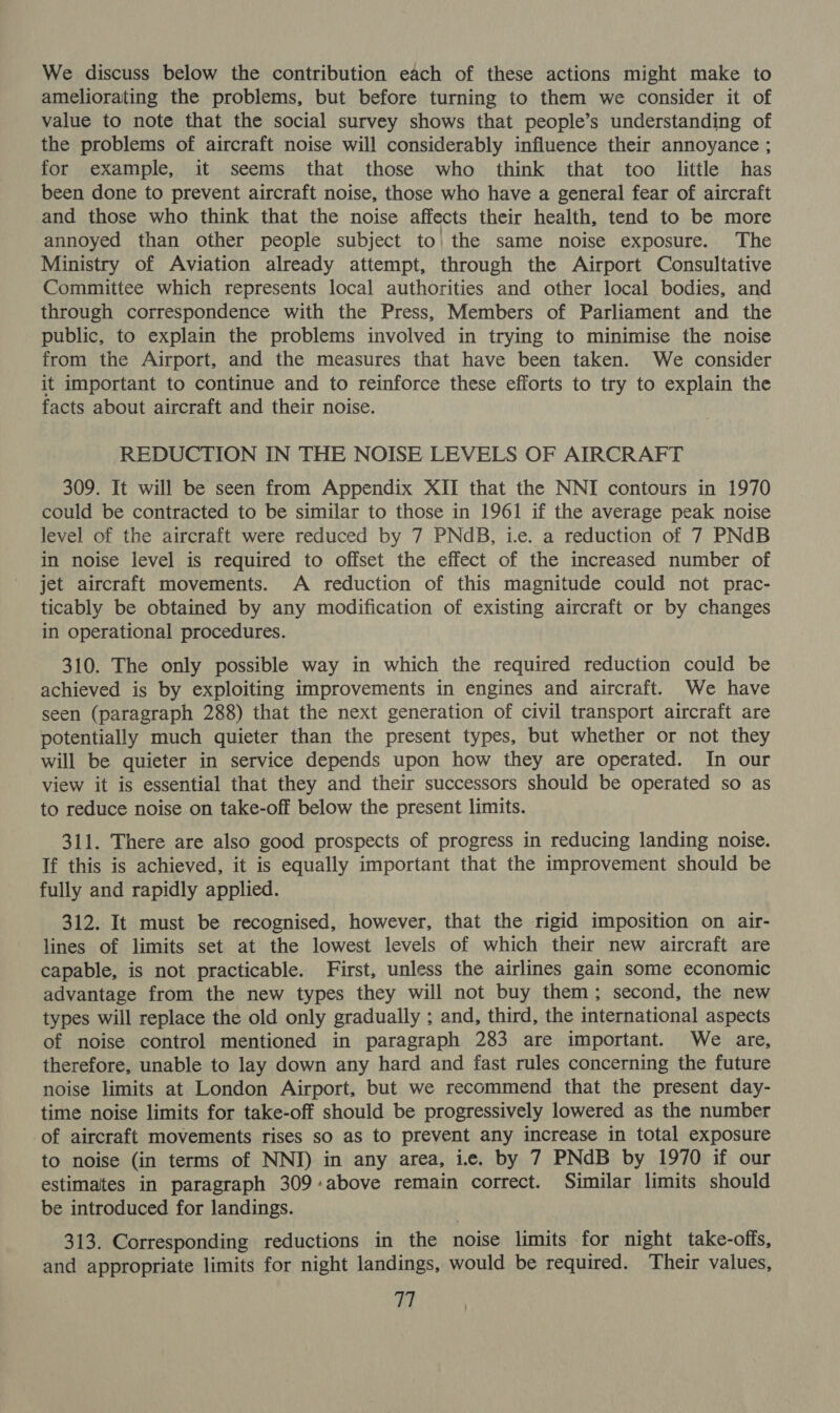 We discuss below the contribution each of these actions might make to ameliorating the problems, but before turning to them we consider it of value to note that the social survey shows that people’s understanding of the problems of aircraft noise will considerably influence their annoyance ; for example, it seems that those who think that too little has been done to prevent aircraft noise, those who have a general fear of aircraft and those who think that the noise affects their health, tend to be more annoyed than other people subject to| the same noise exposure. The Ministry of Aviation already attempt, through the Airport Consultative Committee which represents local authorities and other local bodies, and through correspondence with the Press, Members of Parliament and the public, to explain the problems involved in trying to minimise the noise from the Airport, and the measures that have been taken. We consider it important to continue and to reinforce these efforts to try to explain the facts about aircraft and their noise. REDUCTION IN THE NOISE LEVELS OF AIRCRAFT 309. It will be seen from Appendix XII that the NNI contours in 1970 could be contracted to be similar to those in 1961 if the average peak noise level of the aircraft were reduced by 7 PNdB, ie. a reduction of 7 PNdB in noise level is required to offset the effect of the increased number of jet aircraft movements. A reduction of this magnitude could not prac- ticably be obtained by any modification of existing aircraft or by changes in operational procedures. 310. The only possible way in which the required reduction could be achieved is by exploiting improvements in engines and aircraft. We have seen (paragraph 288) that the next generation of civil transport aircraft are potentially much quieter than the present types, but whether or not they will be quieter in service depends upon how they are operated. In our view it is essential that they and their successors should be operated so as to reduce noise on take-off below the present limits. 311. There are also good prospects of progress in reducing landing noise. If this is achieved, it is equally important that the improvement should be fully and rapidly applied. 312. It must be recognised, however, that the rigid imposition on air- lines of limits set at the lowest levels of which their new aircraft are capable, is not practicable. First, unless the airlines gain some economic advantage from the new types they will not buy them; second, the new types will replace the old only gradually ; and, third, the international aspects of noise control mentioned in paragraph 283 are important. We are, therefore, unable to lay down any hard and fast rules concerning the future noise limits at London Airport, but we recommend that the present day- time noise limits for take-off should be progressively lowered as the number of aircraft movements rises so as to prevent any increase in total exposure to noise (in terms of NNIJ) in any area, i. by 7 PNdB by 1970 if our estimates in paragraph 309:above remain correct. Similar limits should be introduced for landings. 313. Corresponding reductions in the noise limits for night take-offs, and appropriate limits for night landings, would be required. Their values,