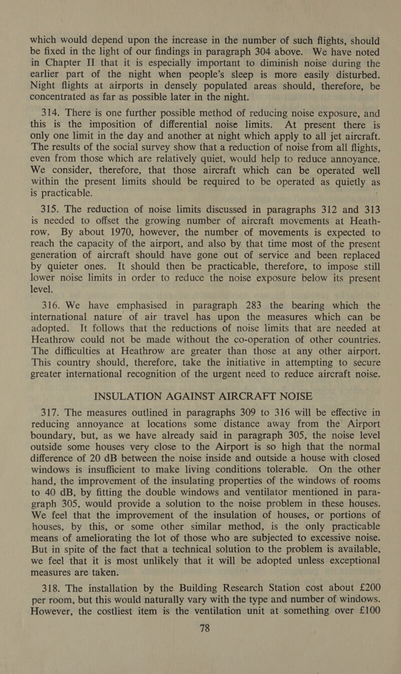 which would depend upon the increase in the number of such flights, should be fixed in the light of our findings in paragraph 304 above. We have noted in Chapter II that it is especially important to diminish noise during the earlier part of the night when people’s sleep is more easily disturbed. Night flights at airports in densely populated areas should, therefore, be concentrated as far as possible later in the night. 314. There is one further possible method of reducing noise exposure, and this is the imposition of differential noise limits. At present there is only one limit in the day and another at night which apply to all jet aircraft. The results of the social survey show that a reduction of noise from all flights, even from those which are relatively quiet, would help to reduce annoyance. We consider, therefore, that those aircraft which can be operated well within the present limits should be required to be operated as quietly as is practicable. 315. The reduction of noise limits discussed in paragraphs 312 and 313 is needed to offset the growing number of aircraft movements at Heath- row. By about 1970, however, the number of movements is expected to reach the capacity of the airport, and also by that time most of the present generation of aircraft should have gone out of service and been replaced by quieter ones. It should then be practicable, therefore, to impose still lower noise limits in order to reduce the noise exposure below its present level. 316. We have emphasised in paragraph 283 the bearing which the international nature of air travel has upon the measures which can be adopted. It follows that the reductions of noise limits that are needed at Heathrow could not be made without the co-operation of other countries. The difficulties at Heathrow are greater than those at any other airport. This country should, therefore, take the initiative in attempting to secure greater international recognition of the urgent need to reduce aircraft noise. INSULATION AGAINST AIRCRAFT NOISE 317. The measures outlined in paragraphs 309 to 316 will be effective in reducing annoyance at locations some distance away from the Airport boundary, but, as we have already said in paragraph 305, the noise level outside some houses very close to the Airport is so high that the normal difference of 20 dB between the noise inside and outside a house with closed windows is insufficient to make living conditions tolerable. On the other hand, the improvement of the insulating properties of the windows of rooms to 40 dB, by fitting the double windows and ventilator mentioned in para- graph 305, would provide a solution to the noise problem in these houses. We feel that the improvement of the insulation of houses, or portions of houses, by this, or some other similar method, is the only practicable means of ameliorating the lot of those who are subjected to excessive noise. But in spite of the fact that a technical solution to the problem is available, we feel that it is most unlikely that it will be adopted unless exceptional measures are taken. 318. The installation by the Building Research Station cost about £200 per room, but this would naturally vary with the type and number of windows. However, the costliest item is the ventilation unit at something over £100