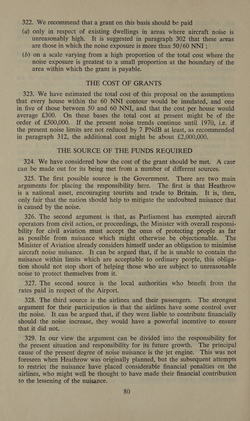 322. We recommend that a grant on this basis should be paid (a) only in respect of existing dwellings in areas where aircraft noise is unreasonably high. It is suggested in paragraph 302 that these areas are those in which the noise exposure is more than 50/60 NNI; (5) on a scale varying from a high proportion of the total cost where the noise exposure is greatest to a small proportion at the boundary of the area within which the grant is payable. THE COST OF GRANTS 323. We have estimated the total cost of this proposal on the assumptions that every house within the 60 NNI contour would be insulated, and one in five of those between 50 and 60 NNI, and that the cost per house would average £300. On these bases the total cost at present might be of the order of £500,000. If the present noise trends continue until 1970, i.e. if the present noise limits are not reduced by 7 PNdB at least, as recommended in paragraph 312, the additional cost might be about £2,000,000. THE SOURCE OF THE FUNDS REQUIRED 324. We have considered how the cost of the grant should be met. A case can be made out for its being met from a number of different sources. 325. The first possible source is the Government. There are two main arguments for placing the responsibility here. The first is that Heathrow is a national asset, encouraging tourists and trade to Britain. It is, then, only fair that the nation should help to mitigate the undoubted nuisance that is caused by the noise. 326. The second argument is that, as Parliament has exempted aircraft operators from civil action, or proceedings, the Minister with overall responsi- bility for civil aviation must accept the onus of protecting people as far as possible from nuisance which might otherwise be objectionable. The Minister of Aviation already considers himself under an obligation to minimise aircraft noise nuisance. It can be argued that, if he is unable to contain the nuisance within limits which are acceptable to ordinary people, this obliga- tion should not stop short of helping those who are subject to unreasonable noise to protect themselves from it. 327. The second source is the local authorities who benefit from the rates paid in respect of the Airport. 328. The third source is the airlines and their passengers. The strongest argument for their participation is that the airlines have some control over the noise. It can be argued that, if they were liable to contribute financially should the noise increase, they would have a powerful incentive to ensure that it did not. 329. In our view the argument can be divided into the responsibility for the present situation and responsibility for its future growth. The principal cause of the present degree of noise nuisance is the jet engine. This was not foreseen when Heathrow was originally planned, but the subsequent attempts to restrict the nuisance have placed considerable financial penalties on the airlines, who might well be thought to have made their financial contribution to the lessening of the nuisance.