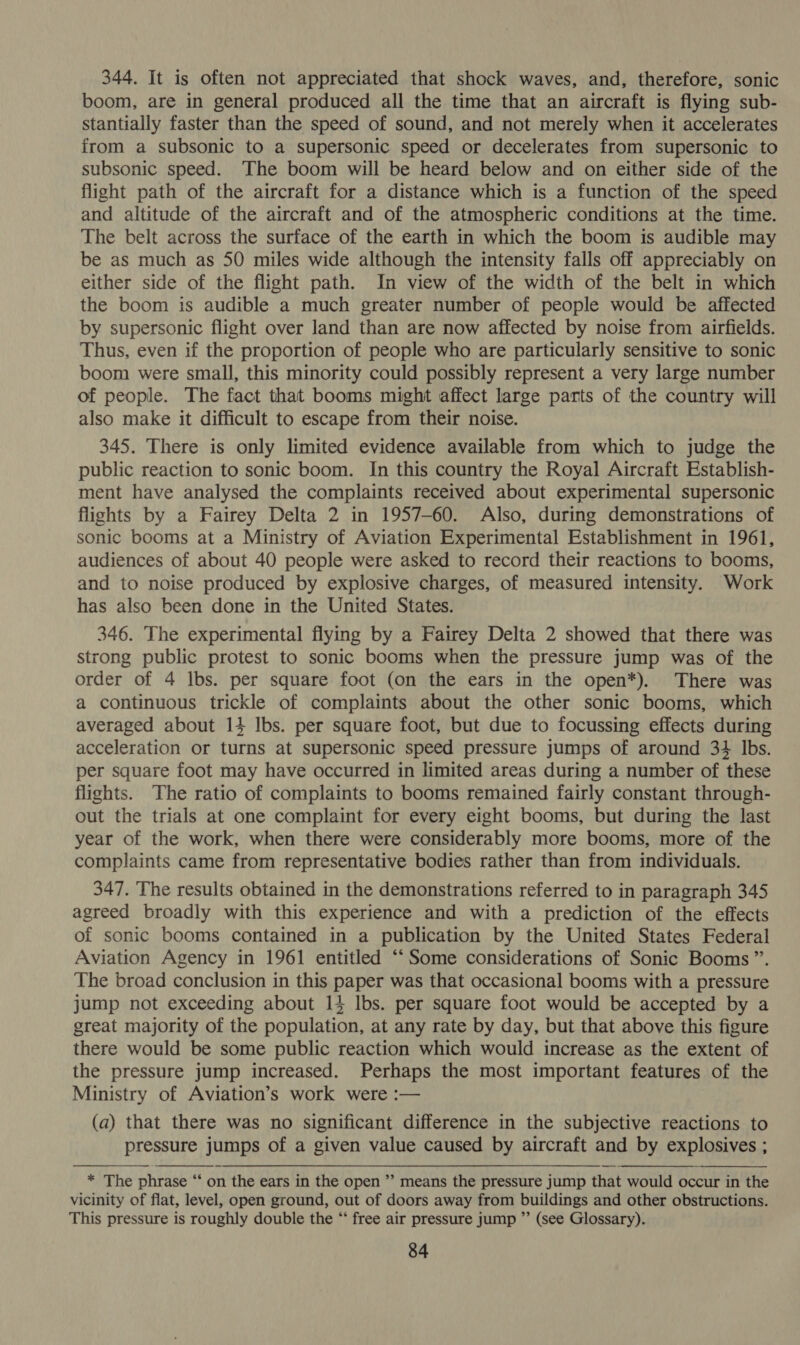344. It is often not appreciated that shock waves, and, therefore, sonic boom, are in general produced all the time that an aircraft is flying sub- stantially faster than the speed of sound, and not merely when it accelerates from a subsonic to a supersonic speed or decelerates from supersonic to subsonic speed. The boom will be heard below and on either side of the flight path of the aircraft for a distance which is a function of the speed and altitude of the aircraft and of the atmospheric conditions at the time. The belt across the surface of the earth in which the boom is audible may be as much as 50 miles wide although the intensity falls off appreciably on either side of the flight path. In view of the width of the belt in which the boom is audible a much greater number of people would be affected by supersonic flight over land than are now affected by noise from airfields. Thus, even if the proportion of people who are particularly sensitive to sonic boom were small, this minority could possibly represent a very large number of people. The fact that booms might affect large parts of the country will also make it difficult to escape from their noise. 345. There is only limited evidence available from which to judge the public reaction to sonic boom. In this country the Royal Aircraft Establish- ment have analysed the complaints received about experimental supersonic flights by a Fairey Delta 2 in 1957-60. Also, during demonstrations of sonic booms at a Ministry of Aviation Experimental Establishment in 1961, audiences of about 40 people were asked to record their reactions to booms, and to noise produced by explosive charges, of measured intensity. Work has also been done in the United States. 346. The experimental flying by a Fairey Delta 2 showed that there was strong public protest to sonic booms when the pressure jump was of the order of 4 lbs. per square foot (on the ears in the open*). There was a continuous trickle of complaints about the other sonic booms, which averaged about 14 Ibs. per square foot, but due to focussing effects during acceleration or turns at supersonic speed pressure jumps of around 34 Ibs. per square foot may have occurred in limited areas during a number of these flights. The ratio of complaints to booms remained fairly constant through- out the trials at one complaint for every eight booms, but during the last year of the work, when there were considerably more booms, more of the complaints came from representative bodies rather than from individuals. 347. The results obtained in the demonstrations referred to in paragraph 345 agreed broadly with this experience and with a prediction of the effects of sonic booms contained in a publication by the United States Federal Aviation Agency in 1961 entitled “‘ Some considerations of Sonic Booms”. The broad conclusion in this paper was that occasional booms with a pressure jump not exceeding about 14 lbs. per square foot would be accepted by a great majority of the population, at any rate by day, but that above this figure there would be some public reaction which would increase as the extent of the pressure jump increased. Perhaps the most important features of the Ministry of Aviation’s work were :— (a) that there was no significant difference in the subjective reactions to pressure jumps of a given value caused by aircraft and by explosives ;  * The phrase “‘ on the ears in the open ’’ means the pressure jump that would occur in the vicinity of flat, level, open ground, out of doors away from buildings and other obstructions. This pressure is roughly double the “* free air pressure jump ”’ (see Glossary).