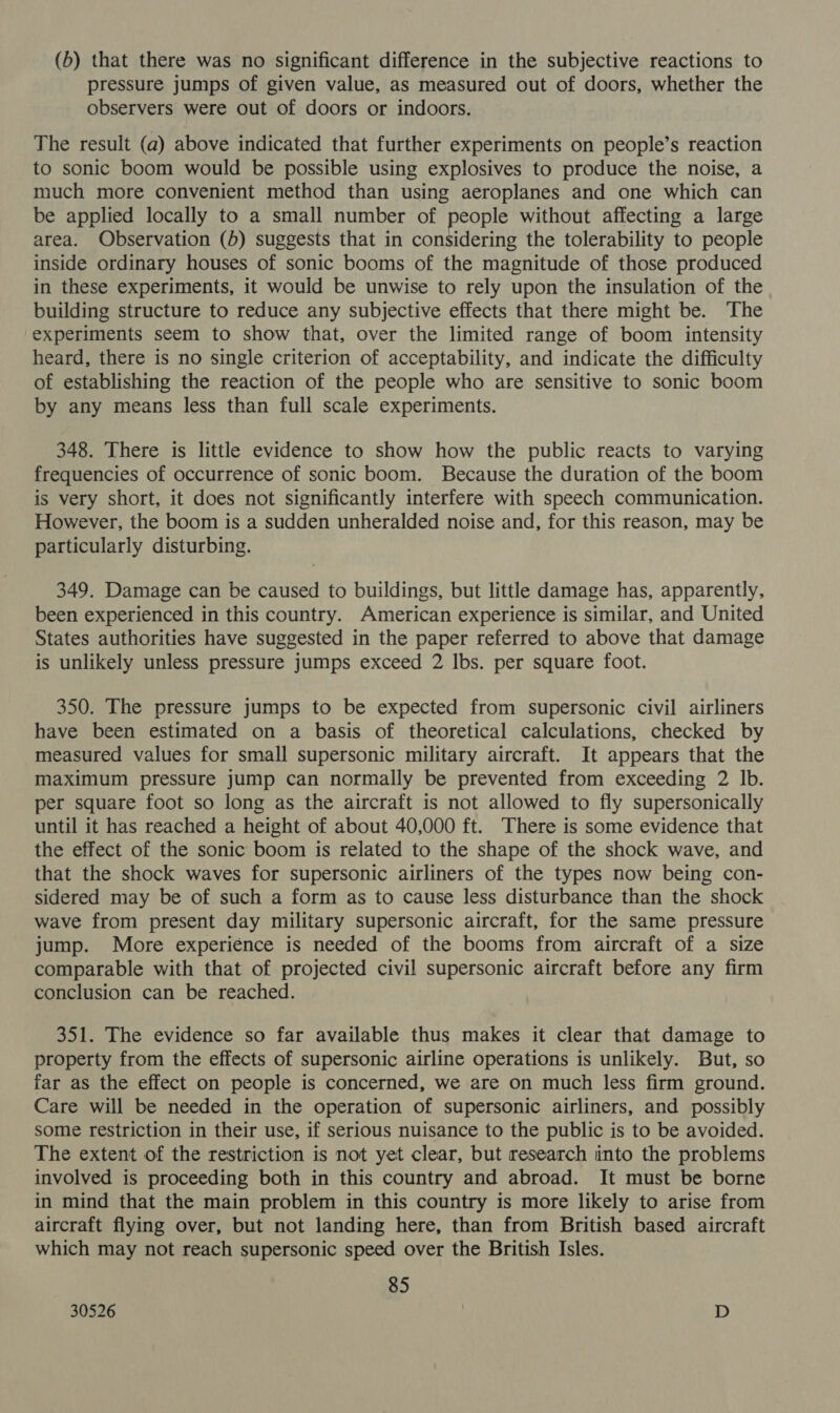 (6) that there was no significant difference in the subjective reactions to pressure jumps of given value, as measured out of doors, whether the observers were out of doors or indoors. The result (a) above indicated that further experiments on people’s reaction to sonic boom would be possible using explosives to produce the noise, a much more convenient method than using aeroplanes and one which can be applied locally to a small number of people without affecting a large area. Observation (b) suggests that in considering the tolerability to people inside ordinary houses of sonic booms of the magnitude of those produced in these experiments, it would be unwise to rely upon the insulation of the building structure to reduce any subjective effects that there might be. The experiments seem to show that, over the limited range of boom intensity heard, there is no single criterion of acceptability, and indicate the difficulty of establishing the reaction of the people who are sensitive to sonic boom by any means less than full scale experiments. 348. There is little evidence to show how the public reacts to varying frequencies of occurrence of sonic boom. Because the duration of the boom is very short, it does not significantly interfere with speech communication. However, the boom is a sudden unheralded noise and, for this reason, may be particularly disturbing. 349. Damage can be caused to buildings, but little damage has, apparently, been experienced in this country. American experience is similar, and United States authorities have suggested in the paper referred to above that damage is unlikely unless pressure jumps exceed 2 Ibs. per square foot. 350. The pressure jumps to be expected from supersonic civil airliners have been estimated on a basis of theoretical calculations, checked by measured values for small supersonic military aircraft. It appears that the maximum pressure jump can normally be prevented from exceeding 2 Ib. per square foot so long as the aircraft is not allowed to fly supersonically until it has reached a height of about 40,000 ft. There is some evidence that the effect of the sonic boom is related to the shape of the shock wave, and that the shock waves for supersonic airliners of the types now being con- sidered may be of such a form as to cause less disturbance than the shock wave from present day military supersonic aircraft, for the same pressure jump. More experience is needed of the booms from aircraft of a size comparable with that of projected civil supersonic aircraft before any firm conclusion can be reached. 351. The evidence so far available thus makes it clear that damage to property from the effects of supersonic airline operations is unlikely. But, so far as the effect on people is concerned, we are on much less firm ground. Care will be needed in the operation of supersonic airliners, and possibly some restriction in their use, if serious nuisance to the public is to be avoided. The extent of the restriction is not yet clear, but research into the problems involved is proceeding both in this country and abroad. It must be borne in mind that the main problem in this country is more likely to arise from aircraft flying over, but not landing here, than from British based aircraft which may not reach supersonic speed over the British Isles. 85 30526 | D