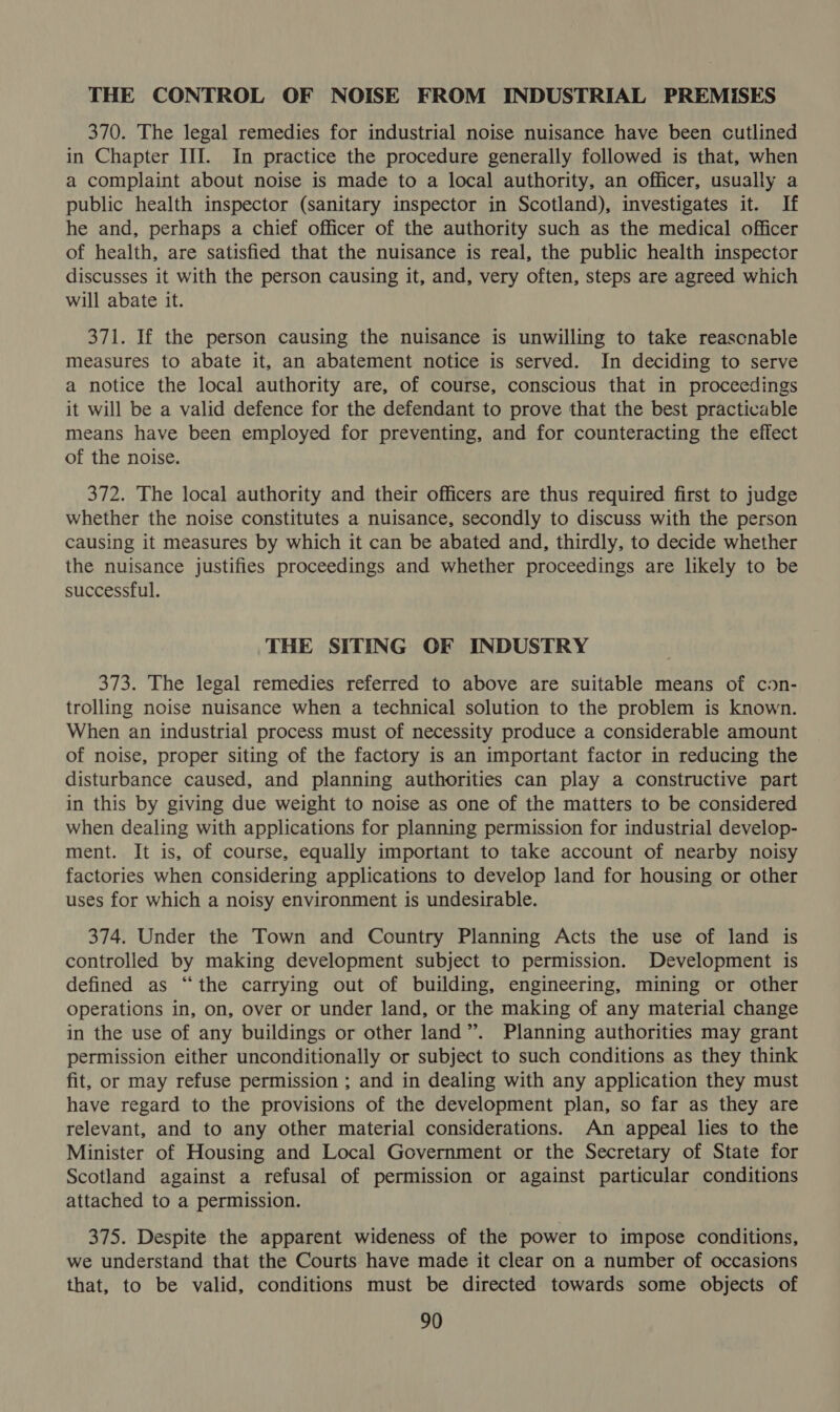THE CONTROL OF NOISE FROM INDUSTRIAL PREMISES 370. The legal remedies for industrial noise nuisance have been cutlined in Chapter III. In practice the procedure generally followed is that, when a complaint about noise is made to a local authority, an officer, usually a public health inspector (sanitary inspector in Scotland), investigates it. If he and, perhaps a chief officer of the authority such as the medical officer of health, are satisfied that the nuisance is real, the public health inspector discusses it with the person causing it, and, very often, steps are agreed which will abate it. 371. If the person causing the nuisance is unwilling to take reascnable measures to abate it, an abatement notice is served. In deciding to serve a notice the local authority are, of course, conscious that in proceedings it will be a valid defence for the defendant to prove that the best practicable means have been employed for preventing, and for counteracting the effect of the noise. 372. The local authority and their officers are thus required first to judge whether the noise constitutes a nuisance, secondly to discuss with the person causing it measures by which it can be abated and, thirdly, to decide whether the nuisance justifies proceedings and whether proceedings are likely to be successful. THE SITING OF INDUSTRY 373. The legal remedies referred to above are suitable means of con- trolling noise nuisance when a technical solution to the problem is known. When an industrial process must of necessity produce a considerable amount of noise, proper siting of the factory is an important factor in reducing the disturbance caused, and planning authorities can play a constructive part in this by giving due weight to noise as one of the matters to be considered when dealing with applications for planning permission for industrial develop- ment. It is, of course, equally important to take account of nearby noisy factories when considering applications to develop land for housing or other uses for which a noisy environment is undesirable. 374. Under the Town and Country Planning Acts the use of land is controlled by making development subject to permission. Development is defined as “the carrying out of building, engineering, mining or other Operations in, on, over or under land, or the making of any material change in the use of any buildings or other land”. Planning authorities may grant permission either unconditionally or subject to such conditions as they think fit, or may refuse permission ; and in dealing with any application they must have regard to the provisions of the development plan, so far as they are relevant, and to any other material considerations. An appeal lies to the Minister of Housing and Local Government or the Secretary of State for Scotland against a refusal of permission or against particular conditions attached to a permission. 375. Despite the apparent wideness of the power to impose conditions, we understand that the Courts have made it clear on a number of occasions that, to be valid, conditions must be directed towards some objects of