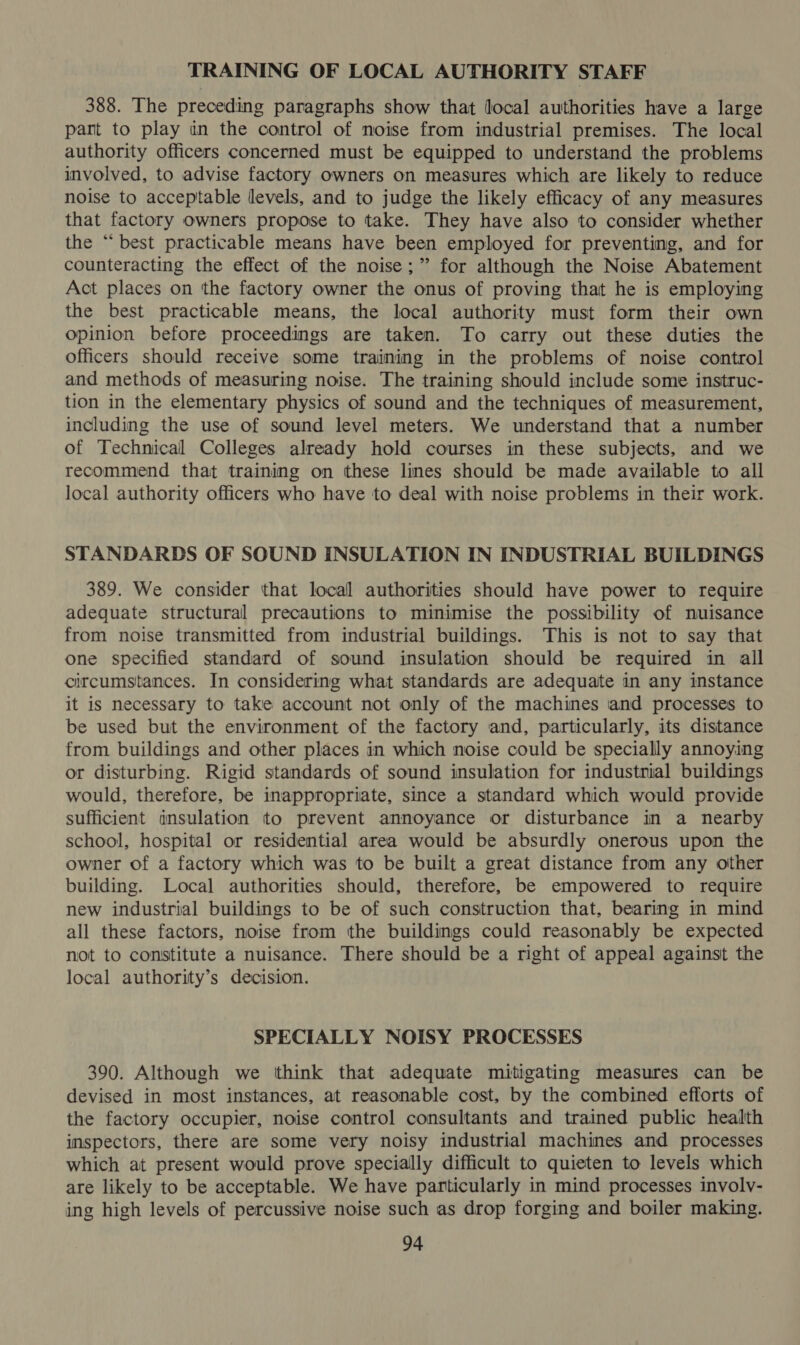 TRAINING OF LOCAL AUTHORITY STAFF 388. The preceding paragraphs show that local authorities have a large pant to play un the control of noise from industrial premises. The local authority officers concerned must be equipped to understand the problems involved, to advise factory owners on measures which are likely to reduce noise to acceptable levels, and to judge the likely efficacy of any measures that factory owners propose to take. They have also to consider whether the “best practicable means have been employed for preventing, and for counteracting the effect of the noise;” for although the Noise Abatement Act places on the factory owner the onus of proving that he is employing the best practicable means, the local authority must form their own opinion before proceedings are taken. To carry out these duties the officers should receive some training in the problems of noise control and methods of measuring noise. The training should include some instruc- tion in the elementary physics of sound and the techniques of measurement, including the use of sound level meters. We understand that a number of Technical Colleges already hold courses in these subjects, and we recommend that training on these lines should be made available to all local authority officers who have to deal with noise problems in their work. STANDARDS OF SOUND INSULATION IN INDUSTRIAL BUILDINGS 389. We consider that local authorities should have power to require adequate structural precautions to minimise the possibility of nuisance from noise transmitted from industrial buildings. This is not to say that one specified standard of sound insulation should be required in all circumstances. In considering what standards are adequate in any instance it is necessary to take account not only of the machines and processes to be used but the environment of the factory and, particularly, its distance from buildings and other places in which noise could be specially annoying or disturbing. Rigid standards of sound insulation for industnial buildings would, therefore, be inappropriate, since a standard which would provide sufficient insulation to prevent annoyance or disturbance in a nearby school, hospital or residential area would be absurdly onerous upon the owner of a factory which was to be built a great distance from any other building. Local authorities should, therefore, be empowered to require new industrial buildings to be of such construction that, bearing in mind all these factors, noise from the buildings could reasonably be expected not to constitute a nuisance. There should be a right of appeal against the local authority’s decision. SPECIALLY NOISY PROCESSES 390. Although we think that adequate mitigating measures can be devised in most instances, at reasonable cost, by the combined efforts of the factory occupier, noise control consultants and trained public health inspectors, there are some very noisy industrial machines and processes which at present would prove specially difficult to quieten to levels which are likely to be acceptable. We have particularly in mind processes involv- ing high levels of percussive noise such as drop forging and boiler making.