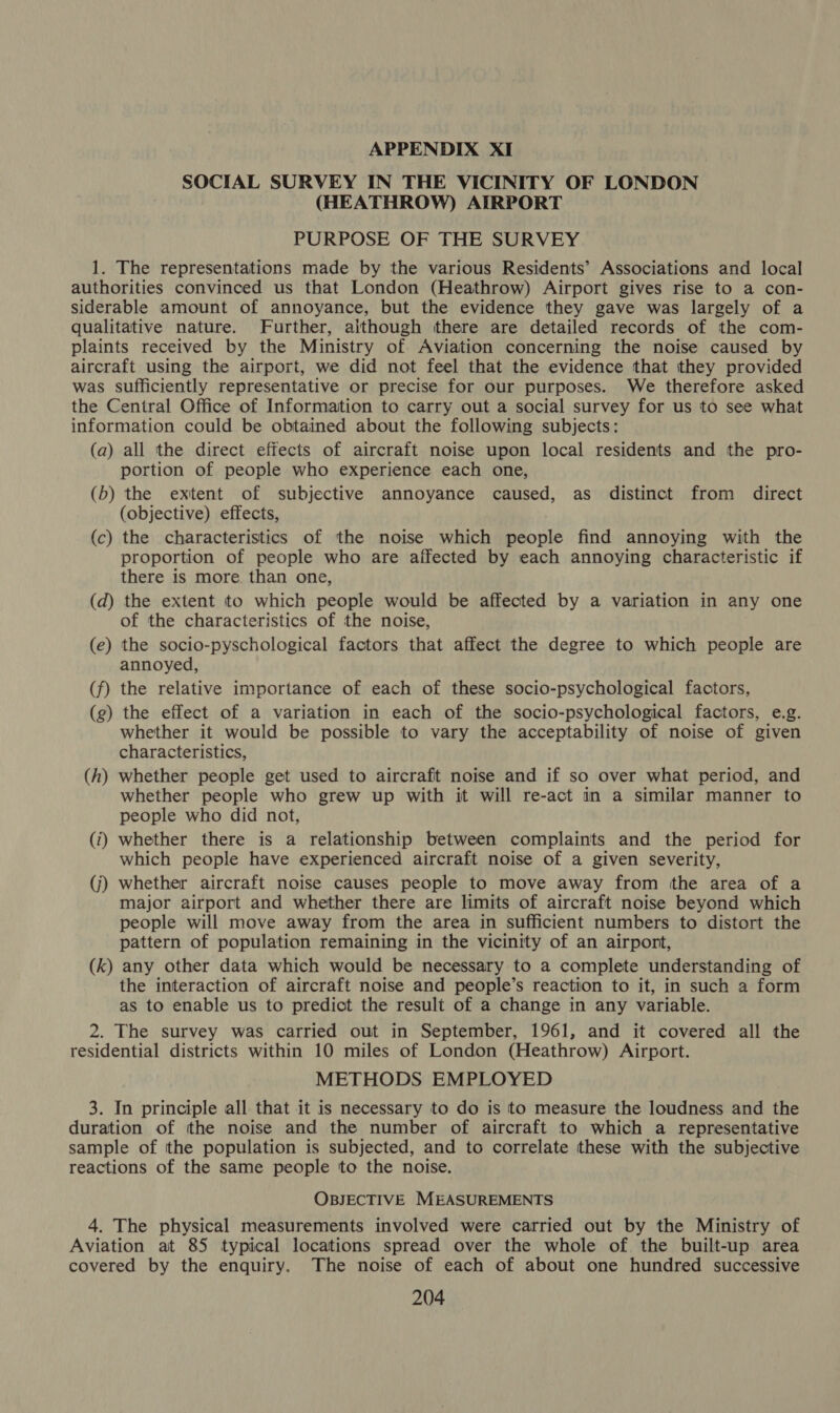 APPENDIX XI SOCIAL SURVEY IN THE VICINITY OF LONDON (HEATHROW) AIRPORT PURPOSE OF THE SURVEY 1. The representations made by the various Residents’ Associations and local authorities convinced us that London (Heathrow) Airport gives rise to a con- siderable amount of annoyance, but the evidence they gave was largely of a qualitative nature. Further, although there are detailed records of the com- plaints received by the Ministry of Aviation concerning the noise caused by aircraft using the airport, we did not feel that the evidence that tthey provided was sufficiently representative or precise for our purposes. We therefore asked the Central Office of Information to carry out a social survey for us to see what information could be obtained about the following subjects: (a) all the direct effects of aircraft noise upon local residents and the pro- portion of people who experience each one, (b) the exitent of subjective annoyance caused, as distinct from direct (objective) effects, (c) the characteristics of the noise which people find annoying with the proportion of people who are affected by each annoying characteristic if there is more than one, (d) the extent to which people would be affected by a variation in any one of the characteristics of the noise, (e) the socio-pyschological factors that affect the degree to which people are annoyed, (f) the relative importance of each of these socio-psychological factors, (g) the effect of a variation in each of the socio-psychological factors, e.g. whether it would be possible to vary the acceptability of noise of given characteristics, (h) whether people get used to aircraft noise and if so over what period, and whether people who grew up with it will re-act in a similar manner to people who did not, (i) whether there is a relationship between complaints and the period for which people have experienced aircraft noise of a given severity, (j) whether aircraft noise causes people to move away from tthe area of a major airport and whether there are limits of aircraft noise beyond which people will move away from the area in sufficient numbers to distort the pattern of population remaining in the vicinity of an airport, (k) any other data which would be necessary to a complete understanding of the interaction of aircraft noise and people’s reaction to it, in such a form as to enable us to predict the result of a change in any variable. 2. The survey was carried out in September, 1961, and it covered all the residential districts within 10 miles of London (Heathrow) Airport. METHODS EMPLOYED 3. In principle all that it is necessary to do is to measure the loudness and the duration of tthe noise and the number of aircraft to which a representative sample of the population is subjected, and to correlate these with the subjective reactions of the same people to the noise. OBJECTIVE MEASUREMENTS 4. The physical measurements involved were carried out by the Ministry of Aviation at 85 typical locations spread over the whole of the built-up area covered by the enquiry. The noise of each of about one hundred successive