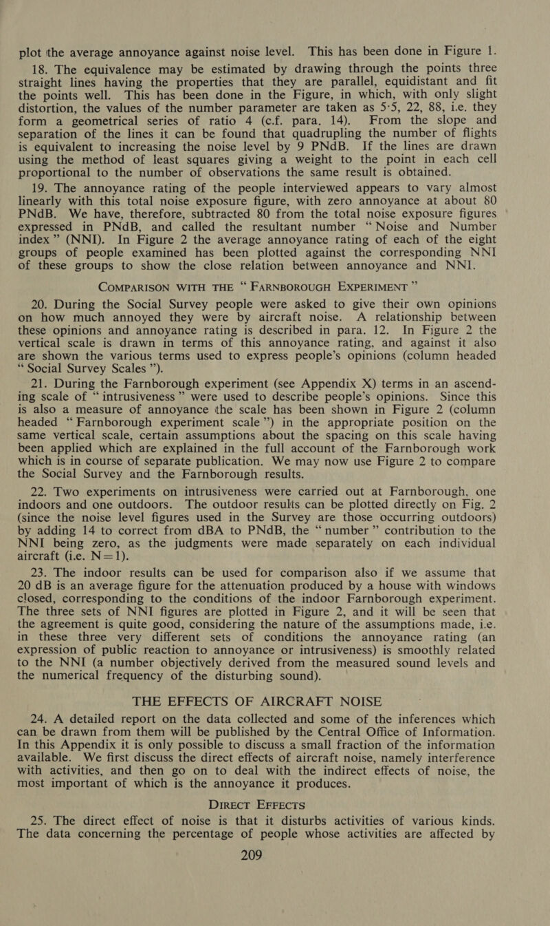 plot the average annoyance against noise level. This has been done in Figure 1. 18. The equivalence may be estimated by drawing through the points three straight lines having the properties that they are parallel, equidistant and fit the points well. This has been done in the Figure, in which, with only slight distortion, the values of the number parameter are taken as 5:5, 22, 88, ie. they form a geometrical series of ratio 4 (c.f. para. 14). From the slope and separation of the lines it can be found that quadrupling the number of flights is equivalent to increasing the noise level by 9 PNdB. If the lines are drawn using the method of least squares giving a weight to the point in each cell proportional to the number of observations the same result is obtained. 19. The annoyance rating of the people interviewed appears to vary almost linearly with this total noise exposure figure, with zero annoyance at about &amp;0 PNdB. We have, therefore, subtracted 80 from the total noise exposure figures expressed in PNdB, and called the resultant number “ Noise and Number index” (NNI). In Figure 2 the average annoyance rating of each of the eight groups of people examined has been plotted against the corresponding NNI of these groups to show the close relation between annoyance and NNI. COMPARISON WITH THE ‘“‘ FARNBOROUGH EXPERIMENT ” 20. During the Social Survey people were asked to give their own opinions on how much annoyed they were by aircraft noise. A relationship between these opinions and annoyance rating is described in para. 12. In Figure 2 the vertical scale is drawn in terms of this annoyance rating, and against it also are shown the various terms used to express people’s opinions (column headed ** Social Survey Scales ”’). 21. During the Farnborough experiment (see Appendix X) terms in an ascend- ing scale of “intrusiveness”’ were used to describe people’s opinions. Since this is also a measure of annoyance the scale has been shown in Figure 2 (column headed “Farnborough experiment scale”) in the appropriate position on the same vertical scale, certain assumptions about the spacing on this scale having been applied which are explained in the full account of the Farnborough work which is in course of separate publication. We may now use Figure 2 to compare the Social Survey and the Farnborough results. 22. Two experiments on intrusiveness were carried out at Farnborough, one indoors and one outdoors. The outdoor results can be plotted directly on Fig. 2 (since the noise level figures used in the Survey are those occurring outdoors) by adding 14 to correct from dBA to PNdB, the “number ” contribution to the NNI being zero, as the judgments were made separately on each individual aircraft (i.e. N=1). 23. The indoor results can be used for comparison also if we assume that 20 dB is an average figure for the attenuation produced by a house with windows closed, corresponding to the conditions of the indoor Farnborough experiment. The three sets of NNI figures are plotted in Figure 2, and it will be seen that the agreement is quite good, considering the nature of the assumptions made, i.e. in these three very different sets of conditions the annoyance rating (an expression of public reaction to annoyance or intrusiveness) is smoothly related to the NNI (a number objectively derived from the measured sound levels and the numerical frequency of the disturbing sound). THE EFFECTS OF AIRCRAFT NOISE 24. A detailed report on the data collected and some of the inferences which can be drawn from them will be published by the Central Office of Information. In this Appendix it is only possible to discuss a small fraction of the information available. We first discuss the direct effects of aircraft noise, namely interference with activities, and then go on to deal with the indirect effects of noise, the most important of which is the annoyance it produces. Direct EFFECTS 25. The direct effect of noise is that it disturbs activities of various kinds. The data concerning the percentage of people whose activities are affected by