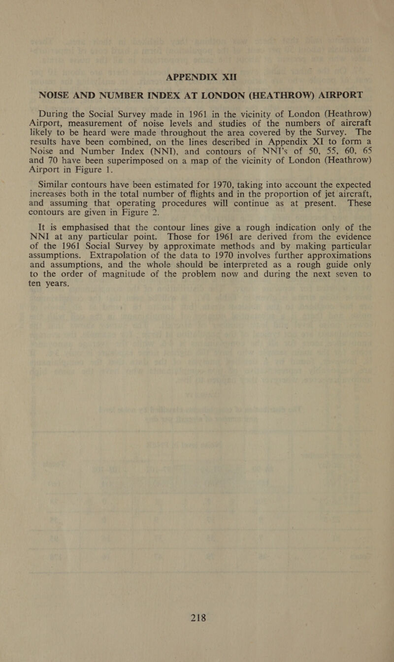 NOISE AND NUMBER INDEX AT LONDON (HEATHROW) AIRPORT During the Social Survey made in 1961 in the vicinity of London (Heathrow) Airport, measurement of noise levels and studies of the numbers of aircraft likely to be heard were made throughout the area covered by the Survey. The results have been combined, on the lines described in Appendix XI to form a Noise and Number Index (NNI), and contours of NNI’s of 50, 55, 60, 65 and 70 have been superimposed on a map of the vicinity of London (Heathrow) Airport in Figure 1. Similar contours have been estimated for 1970, taking into account the expected increases both in the total number of flights and in the proportion of jet aircraft, and assuming that operating procedures will continue as at present. These contours are given in Figure 2. It is emphasised that the contour lines give a rough indication only of the NNI at any particular point. Those for 1961 are derived from the evidence of the 1961 Social Survey by approximate methods and by making particular assumptions. Extrapolation of the data to 1970 involves further approximations and assumptions, and the whole should be interpreted as a rough guide only to the order of magnitude of the problem now and during the next seven to ten years.