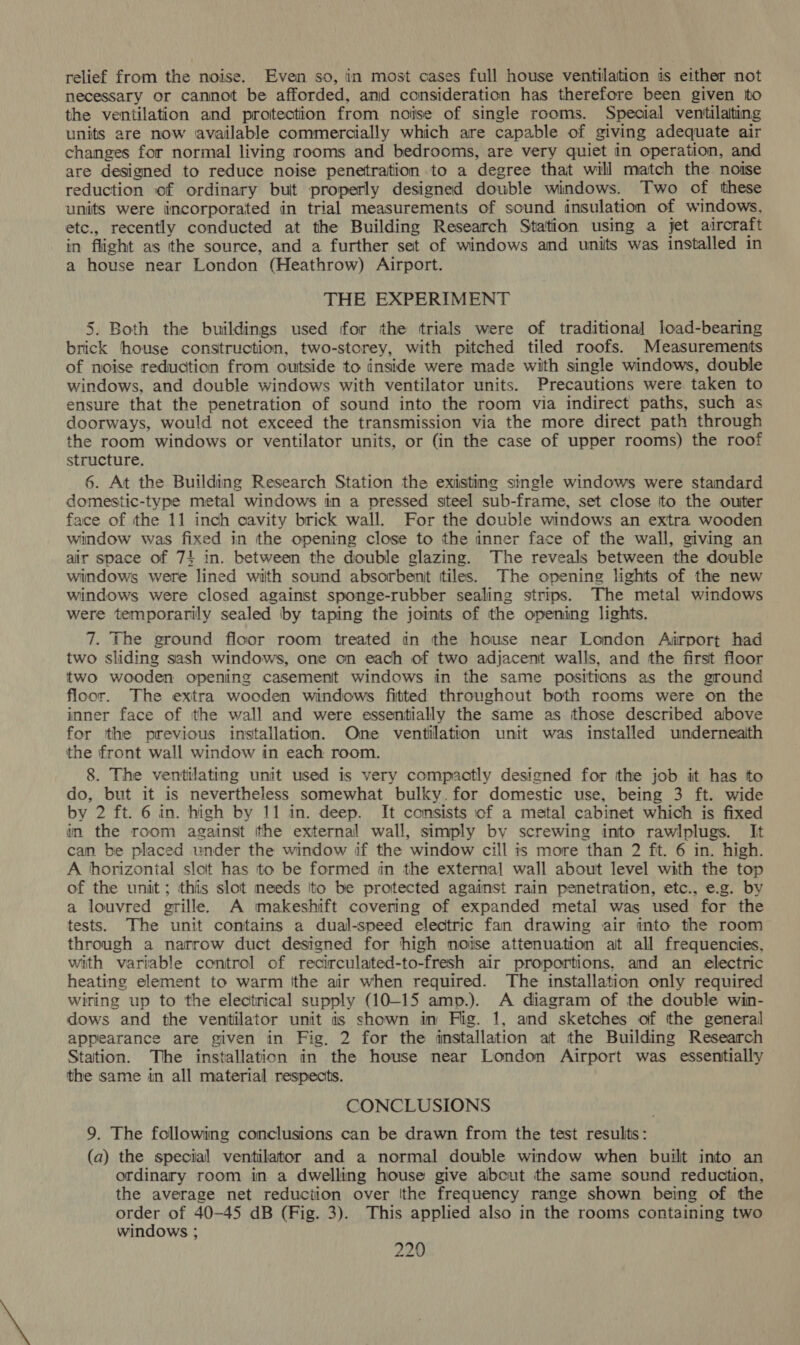 relief from the noise. Even so, in most cases full house ventilation is either not necessary or cannot be afforded, and consideration has therefore been given ito the ventilation and protection from noise of single rooms. Special ventilating units are now available commercially which are capable of giving adequate air changes for normal living rooms and bedrooms, are very quiet in operation, and are designed to reduce noise penetration to a degree that will match the noise reduction of ordinary but properly designed double windows. Two of these units were incorporated in trial measurements of sound insulation of windows, etc., recently conducted at the Building Research Station using a jet aircraft in flight as the source, and a further set of windows and units was installed in a house near London (Heathrow) Airport. THE EXPERIMENT 5. Both the buildings used for the trials were of traditional load-bearing brick house construction, two-storey, with pitched tiled roofs. Measurements of noise reduction from outside to inside were made wiith single windows, double windows, and double windows with ventilator units. Precautions were taken to ensure that the penetration of sound into the room via indirect paths, such as doorways, would not exceed the transmission via the more direct path through the room windows or ventilator units, or (in the case of upper rooms) the roof structure. 6. At the Building Research Station the existing single windows were standard domestic-type metal windows in a pressed steel sub-frame, set close tto the ouiter face of the 11 inch cavity brick wall. For the double windows an extra wooden window was fixed in the opening close to the inner face of the wall, giving an air space of 74 in. between the double glazing. The reveals between the double windows were lined with sound absorbent tiles. The opening lights of the new windows were closed against sponge-rubber sealing strips. The metal windows were temporarily sealed by taping the joints of the opening lights. 7. The ground floor room treated in the house near London Airport had two sliding sash windows, one on each of two adjacent walls, and the first floor two wooden opening casemenit windows in the same positions as the ground floor. The extra wooden windows fitted throughout both rooms were on the inner face of tthe wall and were essentially the same as those described albove for the previous installation. One ventilation unit was installed underneaith the front wall window in each room. 8. The ventilating unit used is very compactly designed for the job it has to do, but it is nevertheless somewhat bulky. for domestic use, being 3 ft. wide by 2 ft. 6 in. high by 11 in. deep. It consists of a metal cabinet which is fixed in the room against the external wall, simply by screwing into rawlplugs. It can be placed under the window if the window cill is more than 2 fit. 6 in. high. A horizontal sloit has to be formed in the external wall about level with the top of the unit; thiis slot meeds Ito be protected against rain penetration, etc., e.g. by a louvred grille. A makeshift covering of expanded metal was used for the tests. The unit contains a dual-speed electric fan drawing air into the room through a narrow duct designed for high noise attenuation at all frequencies, with variable control of recirculated-to-fresh air proportions. and an electric heating element to warm ithe air when required. The installation only required wiring up to the electrical supply (10-15 amp.). A diagram of the double win- dows and the ventilator unit is shown in Fig. 1, and sketches of tthe general appearance are given in Fig, 2 for the installation at the Building Research Station. The installation in the house near London Airport was essentially the same in all material respects. CONCLUSIONS 9. The following conclusions can be drawn from the test resulits: (a) the special ventilator and a normal double window when built into an ordinary room in a dwelling house give about the same sound reduction, the average net reduction over Ithe frequency range shown being of the order of 40-45 dB (Fig. 3). This applied also in the rooms containing two windows ;