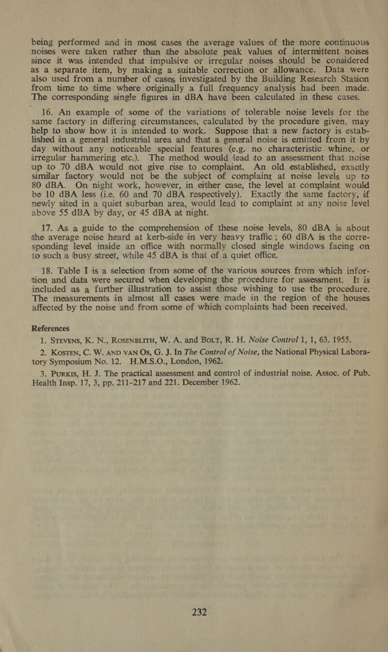 being performed and in most cases the average values of the more continuous noises were taken rather than ithe absolute peak values of intermittent noises since it was intended that impulsive or irregular noises should be considered as a separate item, by making a suitable correction or allowance. Data were also used from a number of cases investigated by the Building Research Station from time {to ttime where originally a full frequency analysis had been made. The corresponding single figures in dBA have been calculated in these cases. 16. An example of some of the variations of tolerable noise levels for the same factory in differing circumstances, calculated by the procedure given, may help to show how it is intended to work. Suppose that a new factory is estab- lished in a general industrial area and thait a general noise is emitted from it by day without any noticeable special features (e.g. no characteristic whine, or irregular hammering etc.). The method would lead to an assessment that noise up to 70 dBA would mot give rise to complaint. An old established, exactly similar factory would not be (the subject of complaint at noise levels up to 80 dBA. On night work, however, in either case, the level at complaint would be 10 dBA less (i.e. 60 and 70 dBA respectively). Exactly the same factory, af newly sited in a quiet suburban area, would lead to complaint at any noise level above 55 dBA by day, or 45 dBA at night. 17. As a guide to the comprehension of ‘these noise levels, 80 dBA is about the average noise heard at kerb-side in very heavy traffic; 60 dBA is the corre- sponding level inside an office with normally closed single windows facing on to such a busy street, while 45 dBA is that of a quiet office. 18. Table I is a selection from some of the various sources from which infor- tion and data were secured when developing the procedure for assessment. It is included as a further illustration to assist those wishing to use the procedure. The measurements in almost all cases were made in the region of tthe houses affected by the noise and from some of which complaints had been received. References 1. Srevens, K. N., ROSENBLITH, W. A. and BoLT, R. H. Noise Control 1, 1, 63. 1955. 2. KosTEN, C. W. AND VAN Os, G. J. In The Control of Noise, the National Physical Labora- tory Symposium No. 12. H.M.S.O., London, 1962. 3. Purkis, H. J. The practical assessment and control of industrial noise. Assoc. of Pub. Health Insp. 17, 3, pp. 211-217 and 221. December 1962.