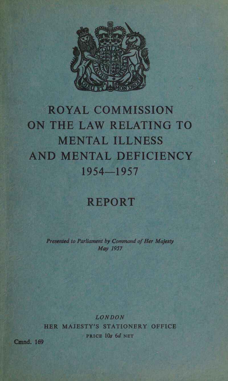   ROYAL COMMISSION ON, THE LAW RELATING TO -MENTALILLNESS “AND MENTAL DEFICIENCY : Ores ODT | Pecks. Presented to Parliament it wie ad oh Her 7 Majesty ie Piles in ie ee pie LONDON ; : “HER MAJESTY’ S STATIONERY OFFICE cs | | PRICE 10s 6d NET 