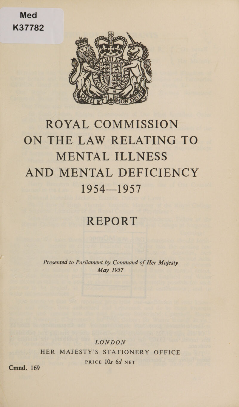 Med K37782  ROYAL COMMISSION ON THE LAW RELATING TO MENTAL ILLNESS AND MENTAL DEFICIENCY 19541957 REPORT Presented to Parliament by Command of Her Majesty May 1957 LONDON HER MAJESTY’S STATIONERY OFFICE PRICE 10s 6d NET Cmnd. 169