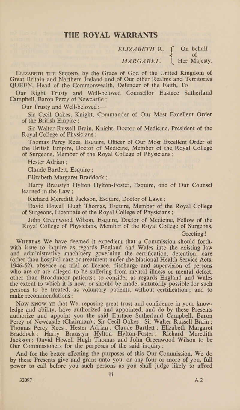 THE ROYAL WARRANTS ELIZABETH R. { On behalf of MARGARET. 1 Her Majesty. ELIZABETH THE SECOND, by the Grace of God of the United Kingdom of Great Britain and Northern Ireland and of Our other Realms and Territories QUEEN, Head of the Commonwealth, Defender of the Faith, To Our Right Trusty and Well-beloved Counsellor Eustace Sutherland Campbell, Baron Percy of Newcastle ; Our Trusty and Well-beloved : — Sir Cecil Oakes, Knight, Commander of Our Most Excellent Order of the British Empire ; Sir Walter Russell Brain, Knight, Doctor of Medicine, President of the Royal College of Physicians ; Thomas Percy Rees, Esquire, Officer of Our Most Excellent Order of the British Empire, Doctor of Medicine, Member of the Royal College of Surgeons, Member of the Royal College of Physicians ; Hester Adrian ; Claude Bartlett, Esquire ; Elizabeth Margaret Braddock ; Harry Braustyn Hylton Hylton-Foster, Esquire, one of Our Counsel learned in the Law ; Richard Meredith Jackson, Esquire, Doctor of Laws ; David Howell Hugh Thomas, Esquire, Member of the Royal College of Surgeons, Licentiate of the Royal College of Physicians ; John Greenwood Wilson, Esquire, Doctor of Medicine, Fellow of the Royal College of Physicians, Member of the Royal College of Surgeons, Greeting! WHEREAS We have deemed it expedient that a Commission should forth- with issue to inquire as regards England and Wales into the existing law and administrative machinery governing the certification, detention, care (other than hospital care or treatment under the National Health Service Acts, 1946-52), absence on trial or licence, discharge and supervision of persons who are or are alleged to be suffering from mental illness or mental defect, other than Broadmoor patients ; to consider as regards England and Wales the extent to which it is now, or should be made, statutorily possible for such persons to be treated, as voluntary patients, without certification; and to make recommendations: Now KNOw YE that We, reposing great trust and confidence in your know- ledge and ability, have authorized and appointed, and do by these Presents authorize and appoint you the said Eustace Sutherland Campbell, Baron Percy of Newcastle (Chairman); Sir Cecil Oakes; Sir Walter Russell Brain ; Thomas Percy Rees; Hester Adrian; Claude Bartlett ; Elizabeth Margaret Braddock; Harry Braustyn Hylton MHylton-Foster; Richard Meredith Jackson ; David Howell Hugh Thomas and John Greenwood Wilson to be Our Commissioners for the purposes of the said inquiry: And for the better effecting the purposes of this Our Commission, We do by these Presents give and grant unto you, or any four or more of you, full power to call before you such persons as you shall judge likely to afford iil