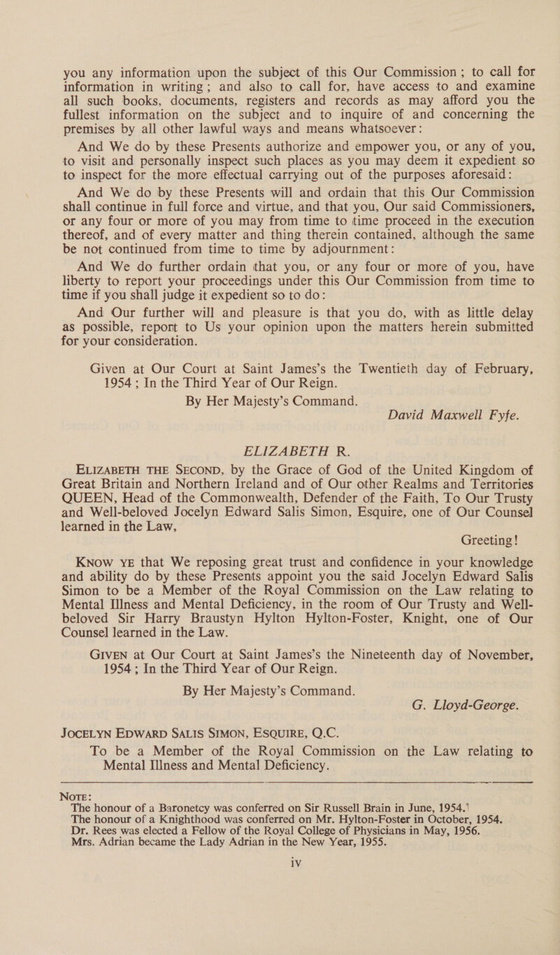 you any information upon the subject of this Our Commission ; to call for information in writing; and also to call for, have access to and examine all such books, documents, registers and records as may afford you the fullest information on the subject and to inquire of and concerning the premises by all other lawful ways and means whatsoever : And We do by these Presents authorize and empower you, or any of you, to visit and personally inspect such places as you may deem it expedient so to inspect for the more effectual carrying out of the purposes aforesaid: And We do by these Presents will and ordain that this Our Commission shall continue in full force and virtue, and that you, Our said Commissioners, or any four or more of you may from time to time proceed in the execution thereof, and of every matter and thing therein contained, although the same be not continued from time to time by adjournment: And We do further ordain that you, or any four or more of you, have liberty to report your proceedings under this Our Commission from time to time if you shall judge it expedient so to do: And Our further will and pleasure is that you do, with as little delay as possible, report to Us your opinion upon the matters herein submitted for your consideration. Given at Our Court at Saint James’s the Twentieth day of February, 1954 ; In the Third Year of Our Reign. By Her Majesty’s Command. David Maxwell Fyfe. ELIZABETH R. ELIZABETH THE SECOND, by the Grace of God of the United Kingdom of Great Britain and Northern Ireland and of Our other Realms and Territories QUEEN, Head of the Commonwealth, Defender of the Faith, To Our Trusty and Well-beloved Jocelyn Edward Salis Simon, Esquire, one of Our Counsel learned in the Law, Greeting! KNow YE that We reposing great trust and confidence in your knowledge and ability do by these Presents appoint you the said Jocelyn Edward Salis Simon to be a Member of the Royal Commission on the Law relating to Mental IIness and Mental Deficiency, in the room of Our Trusty and Well- beloved Sir Harry Braustyn Hylton Hylton-Foster, Knight, one of Our Counsel learned in the Law. GIVEN at Our Court at Saint James’s the Nineteenth day of November, 1954 ; In the Third Year of Our Reign. By Her Majesty’s Command. G. Lloyd-George. JOCELYN EDWARD SALIS SIMON, ESQUIRE, Q.C. To be a Member of the Royal Commission on the Law relating to Mental Illness and Mental Deficiency. es NOTE: The honour of a Baronetcy was conferred on Sir Russell Brain in June, 1954.’ The honour of a Knighthood was conferred on Mr. Hylton-Foster in October, 1954. Dr. Rees was elected a Fellow of the Royal College of Physicians in May, 1956. Mrs. Adrian became the Lady Adrian in the New Year, 1955.