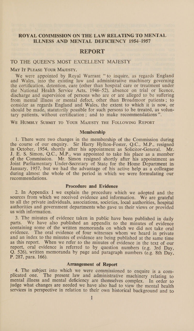 ROYAL COMMISSION ON THE LAW RELATING TO MENTAL ILLNESS AND MENTAL DEFICIENCY 1954-1957 REPORT TO THE QUEEN’S MOST EXCELLENT MAJESTY May IT PLEASE YouR MAJESTY, We were appointed by Royal Warrant “to inquire, as regards England and Wales, into the existing law and administrative machinery governing the certification, detention, care (other than hospital care or treatment under the National Health Service Acts, 1946-52), absence on trial or licence, discharge and supervision of persons who are or are alleged to be suffering from mental illness or mental defect, other than Broadmoor patients; to consider as regards England and Wales, the extent to which it is now, or should be made, statutorily possible for such persons to be treated, as volun- tary patients, without certification; and to make recommendations”. WE HuMBLY SUBMIT TO YOUR MAJESTY THE FOLLOWING REPORT Membership 1. There were two changes in the membership of the Commission during the course of our enquiry. Sir Harry Hylton-Foster, Q.C., M.P., resigned in October, 1954, shortly after his appointment as Solicitor-General. Mr. J. E. S. Simon, Q.C., M.P., was appointed to take his place as a member of the Commission. Mr. Simon resigned shortly after his appointment as Joint Parliamentary Under-Secretary of State for the Home Department in January, 1957, but we had the advantage of his active help as a colleague during almost the whole of the period in which we were formulating our recommendations. Procedure and Evidence 2. In Appendix I we explain the procedure which we adopted and the sources from which we received evidence and information. We are grateful to all the private individuals, associations, societies, local authorities, hospital authorities and government departments who gave us their views or provided us with information. 3. The minutes of evidence taken in public have been published in daily parts. We have also published an appendix to the minutes of evidence containing some of the written memoranda on which we did not take oral evidence. The oral evidence of four witnesses whom we heard in private and an index to the minutes of evidence are being published at the same time as this report. When we refer to the minutes of evidence in the text of our report, oral evidence is referred to by question numbers (e.g. 3rd Day, | Q. 526), written memoranda by page and paragraph numbers (e.g. 8th Day. P. 287, para. 166). Arrangement of Report — _ 4, The subject into which we were commissioned to enquire is a com- plicated one. The present law and administrative machinery relating to mental illness and mental deficiency are themselves complex. In order to judge what changes are needed we have also had to view the mental health services in perspective in relation to their own historical background and to