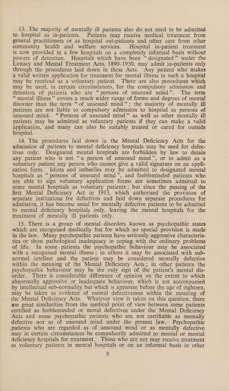 13. The majority of mentally ill patients also do not need to be admitted to hospital as in-patients. Patients may receive medical treatment from general practitioners or as hospital out-patients and other care from other community health and welfare services. Hospital in-patient treatment is now provided in a few hospitals on a completely informal basis without powers of detention. Hospitals which have been “designated” under the Lunacy and Mental Treatment Acts, 1890-1930, may admit in-patients only through the procedures laid down in these Acts. Any patient who makes a valid written application for treatment for mental illness in such a hospital may be received as a voluntary patient. There are also procedures which may be used, in certain circumstances, for the compulsory admission and detention of patients who are “persons of unsound mind”. The term “mental illness’ covers a much wider range of forms and degrees of mental disorder than the term “of unsound mind”; the majority of mentally ill patients are not liable to compulsory admission to hospital as persons of unsound mind. “Persons of unsound mind” as well as other mentally ill patients may be admitted as voluntary patients if they can make a valid application, and many can also be suitably treated or cared for outside hospital. 14. The procedures laid down in the Mental Deficiency Acts for the admission of patients to mental deficiency hospitals may be used for defec- tives only. Designated mental hospitals are forbidden by law to detain any patient who is not “a person of unsound mind”, or to admit as a voluntary patient any person who cannot give a valid signature on an appli- cation form. Idiots and imbeciles may be admitted to designated mental hospitals as “persons of unsound mind”, and feebleminded patients who are able to sign voluntary application forms are sometimes admitted to some mental hospitals as voluntary patients; but since the passing of the first Mental Deficiency Act in 1913, which authorised the provision of separate institutions for defectives and laid down separate procedures for admission, it has become usual for mentally defective patients to be admitted to mental deficiency hospitals only, leaving the mental hospitals for the treatment of mentally ill patients only. 15. There is a group of mental disorders known as psychopathic states which are recognised medically but for which no special provision is made in the law. Many psychopathic patients have seriously aggressive characteris- tics or show pathological inadequacy in coping with the ordinary problems of life. In some patients the psychopathic behaviour may -be associated with a recognised mental illness; in others it may be associated with sub- normal intellect and the patient may be considered mentally defective within the meaning of the Mental Deficiency Acts; in other patients the psychopathic behaviour may be the only sign of the patient’s mental dis- order. There is considerable difference of opinion on the extent to which abnormally aggressive or inadequate behaviour, which is not accompanied by intellectual sub-normality but which is apparent before the age of eighteen, may be taken as evidence of mental defectiveness within the meaning of . the Mental Deficiency Acts. Whatever view is taken on this question, there are great similarities from the medical point of view between some patients certified as feebleminded or moral defectives under the Mental Deficiency Acts and some psychopathic patients who are not certifiable as mentally ‘defective nor as of unsound mind under the present law. Psychopathic patients who are regarded as of unsound mind or as mentally defective may in certain circumstances be compulsorily admitted to mental or mental deficiency hospitals for treatment. Those who are not may receive treatment as voluntary patients in mental hospitals or on an informal basis in other