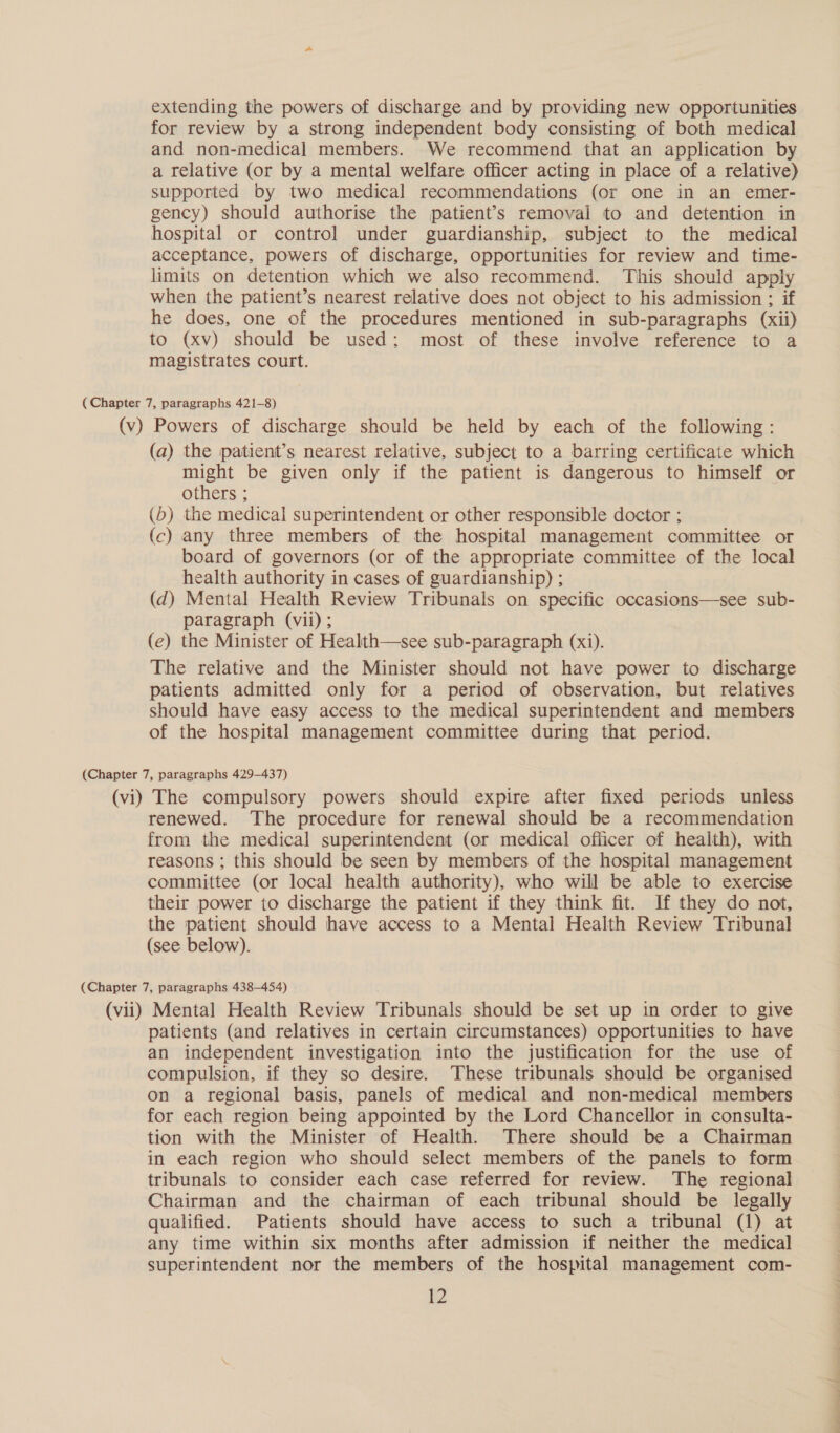 extending the powers of discharge and by providing new opportunities for review by a strong independent body consisting of both medical and non-medical members. We recommend that an application by a relative (or by a mental welfare officer acting in place of a relative) supported by two medical recommendations (or one in an emer- gency) should authorise the patient's removal to and detention in hospital or control under guardianship, subject to the medical acceptance, powers of discharge, opportunities for review and time- limits on detention which we also recommend. This should apply when the patient’s nearest relative does not object to his admission ; if he does, one of the procedures mentioned in sub-paragraphs (xii) to (xv) should be used; most of these involve reference to a magistrates court. ( Chapter 7, paragraphs 421-8) (v) Powers of discharge should be held by each of the following: (a) the patient’s nearest relative, subject to a barring certificate which might be given only if the patient is dangerous to himself or others ; (b) the medical superintendent or other responsible doctor ; (c) any three members of the hospital management committee or board of governors (or of the appropriate committee of the local health authority in cases of guardianship) ; (d) Mental Health Review Tribunals on specific occasions—see sub- paragraph (vii) ; (e) the Minister of Health—see sub-paragraph (xi). The relative and the Minister should not have power to discharge patients admitted only for a period of observation, but relatives should have easy access to the medical superintendent and members of the hospital management committee during that period. (Chapter 7, paragraphs 429-437) (vi) The compulsory powers should expire after fixed periods unless renewed. The procedure for renewal should be a recommendation from the medical superintendent (or medical officer of health), with reasons ; this should be seen by members of the hospital management committee (or local health authority), who will be able to exercise their power to discharge the patient if they think fit. If they do not, the patient should have access to a Mental Health Review Tribunal (see below). (Chapter 7, paragraphs 438-454) (vii) Mental Health Review Tribunals should be set up in order to give patients (and relatives in certain circumstances) opportunities to have an independent investigation into the justification for the use of compulsion, if they so desire. These tribunals should be organised on a regional basis, panels of medical and non-medical members for each region being appointed by the Lord Chancellor in consulta- tion with the Minister of Health. There should be a Chairman in each region who should select members of the panels to form tribunals to consider each case referred for review. The regional Chairman and the chairman of each tribunal should be legally qualified. Patients should have access to such a tribunal (1) at any time within six months after admission if neither the medical superintendent nor the members of the hospital management com- HO ; i a ee ea