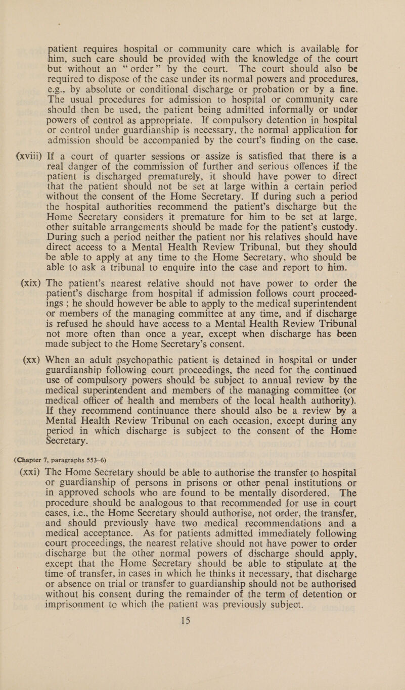 (xviii) (xix) (xx) patient requires hospital or community care which is available for him, such care should be provided with the knowledge of the court but without an “order” by the court. The court should also be required to dispose of the case under its normal powers and procedures, e.g., by absolute or conditional discharge or probation or by a fine. The usual procedures for admission to hospital or community care should then be used, the patient being admitted informally or under powers of control as appropriate. If compulsory detention in hospital or control under guardianship is necessary, the normal application for admission should be accompanied by the court’s finding on the case. If a court of quarter sessions or assize is satisfied that there is a real danger of the commission of further and serious offences if the patient is discharged prematurely, it should have power to direct that the patient should not be set at large within a certain period without the consent of the Home Secretary. If during such a period the hospital authorities recommend the patient’s discharge but the Home Secretary considers it premature for him to be set at large, other suitable arrangements should be made for the patient’s custody. During such a period neither the patient nor his relatives should have direct access to a Mental Health Review Tribunal, but they should be able to apply at any time to the Home Secretary, who should be able to ask a tribunal to enquire into the case and report to him. The patient’s nearest relative should not have power to order the patient’s discharge from hospital if admission follows court proceed- ings ; he should however be able to apply to the medical superintendent or members of the managing committee at any time, and if discharge is refused he should have access to a Mental Health Review Tribunal not more often than once a year, except when discharge has been made subject to the Home Secretary’s consent. When an adult psychopathic patient is detained in hospital or under guardianship following court proceedings, the need for the continued use of compulsory powers should be subject to annual review by the medical superintendent and members of the managing committee (or medical officer of health and members of the local health authority). If they recommend continuance there should also be a review by a Mental Health Review Tribunal on each occasion, except during any period in which discharge is subject to the consent of the Home Secretary. (xxi) The Home Secretary should be able to authorise the transfer to hospital or guardianship of persons in prisons or other penal institutions or in approved schools who are found to be mentally disordered. The procedure should be analogous to that recommended for use in court cases, 1.e., the Home Secretary should authorise, not order, the transfer, and should previously have two medical recommendations and a medical acceptance. As for patients admitted immediately following court proceedings, the nearest relative should not have power to order discharge but the other normal powers of discharge should apply, except that the Home Secretary should be able to stipulate at the time of transfer, in cases in which he thinks it necessary, that discharge or absence on trial or transfer to guardianship should not be authorised without his consent during the remainder of the term of detention or imprisonment to which the patient was previously subject.