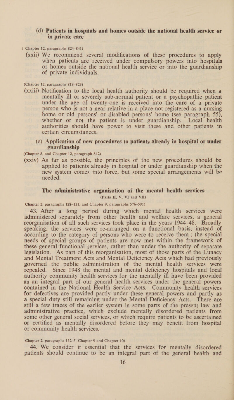 (d) Pattents in hospitals and homes outside the national health service or in private care ( Chapter 12, paragraphs 824-841) (xxii) We recommend several modifications of these procedures to apply when patients are received under compulsory powers into hospitals or homes outside the national health service or into the guardianship of private individuals. (Chapter 12, paragraphs 819-823) (xxiii) Notification to the local health authority should be required when a mentally ill or severely sub-normal patient or a psychopathic patient under the age of twenty-one is received into the care of a private person who is not a near relative in a place not registered as a nursing home or old persons’ or disabled persons’ home (see paragraph 55), whether or not the patient is under guardianship. Local health authorities should have power to visit these and other patients in certain circumstances. (ec) Application of new procedures to patients already in hospital or under guardianship (Chapter 8, and Chapter 12, paragraph 842) (xxiv) As far as possible, the principles of the new procedures should be applied to patients already in hospital or under guardianship when the new system comes into force, but some special arrangements will be needed. The administrative organisation of the mental health services (Parts II, V, VI and VII) Chapter 2, paragraphs 128-131, and Chapter 9, paragraphs 576-591) 43. After a long period during which mental health services were administered separately from other health and welfare services, a general reorganisation of all such services took place in the years 1944-48. Broadly speaking, the services were re-arranged on a functional basis, instead of according to the category of persons who were to receive them; the special needs of special groups of patients are now met within the framework of these general functional services, rather than under the authority of separate legislation. As part of this reorganisation, most of those parts of the Lunacy and Mental Treatment Acts and Mental Deficiency Acts which had previously governed the public administration of the mental health services were repealed. Since 1948 the mental and mental deficiency hospitals and local authority community health services for the mentally ill have been provided as an integral part of our general health services under the general powers contained in the National Health Service Acts. Community health services for defectives are provided partly under these general powers and partly as a special duty still remaining under the Mental Deficiency Acts. There are still a few traces of the earlier system in some parts of the present law and administrative practice, which exclude mentally disordered patients from some other general social services, or which require patients to be ascertained or certified as mentally disordered before they may benefit from hospital or community health services. Chapter 2, paragraphs 132-5, Chapter 9 and Chapter 10) 44. We consider it essential that the services for mentally disordered patients should continue to be an integral part of the general health and