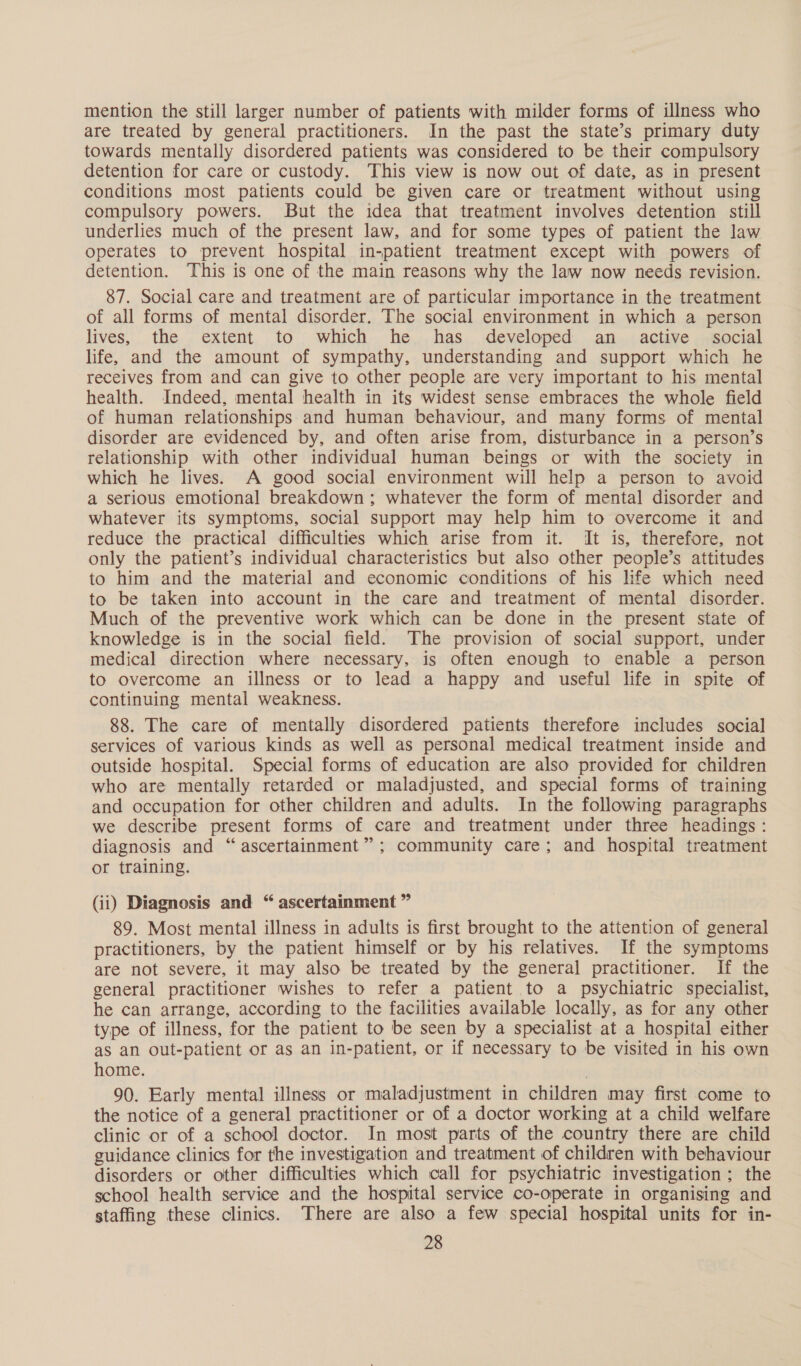 mention the still larger number of patients with milder forms of illness who are treated by general practitioners. In the past the state’s primary duty towards mentally disordered patients was considered to be their compulsory detention for care or custody. This view is now out of date, as in present conditions most patients could be given care or treatment without using compulsory powers. But the idea that treatment involves detention still underlies much of the present law, and for some types of patient the law operates to prevent hospital in-patient treatment except with powers of detention. This is one of the main reasons why the law now needs revision. 87. Social care and treatment are of particular importance in the treatment of all forms of mental disorder. The social environment in which a person lives, the.. extent, to ‘which. he... has. developed. an... active gasocial life, and the amount of sympathy, understanding and support which he receives from and can give to other people are very important to his mental health. Indeed, mental health in its widest sense embraces the whole field of human relationships and human behaviour, and many forms of mental disorder are evidenced by, and often arise from, disturbance in a person’s relationship with other individual human beings or with the society in which he lives. A good social environment will help a person to avoid a serious emotional breakdown ; whatever the form of mental disorder and whatever its symptoms, social support may help him to overcome it and reduce the practical difficulties which arise from it. It is, therefore, not only the patient’s individual characteristics but also other people’s attitudes to him and the material and economic conditions of his life which need to be taken into account in the care and treatment of mental disorder. Much of the preventive work which can be done in the present state of knowledge is in the social field. The provision of social support, under medical direction where necessary, is often enough to enable a person to overcome an illness or to lead a happy and useful life in spite of continuing mental weakness. 88. The care of mentally disordered patients therefore includes social services of various kinds as well as personal medical treatment inside and outside hospital. Special forms of education are also provided for children who are mentally retarded or maladjusted, and special forms of training and occupation for other children and adults. In the following paragraphs we describe present forms of care and treatment under three headings : diagnosis and “ascertainment”; community care; and hospital treatment or training. (ii) Diagnosis and “ ascertainment ” 89. Most mental illness in adults is first brought to the attention of general practitioners, by the patient himself or by his relatives. If the symptoms are not severe, it may also be treated by the general practitioner. If the general practitioner wishes to refer a patient to a psychiatric specialist, he can arrange, according to the facilities available locally, as for any other type of illness, for the patient to be seen by a specialist at a hospital either as an out-patient or as an in-patient, or if necessary to be visited in his own home. 90. Early mental illness or maladjustment in children may first come to the notice of a general practitioner or of a doctor working at a child welfare clinic or of a school doctor. In most parts of the country there are child guidance clinics for the investigation and treatment of children with behaviour disorders or other difficulties which call for psychiatric investigation; the school health service and the hospital service co-operate in organising and staffing these clinics. There are also a few special hospital units for in-