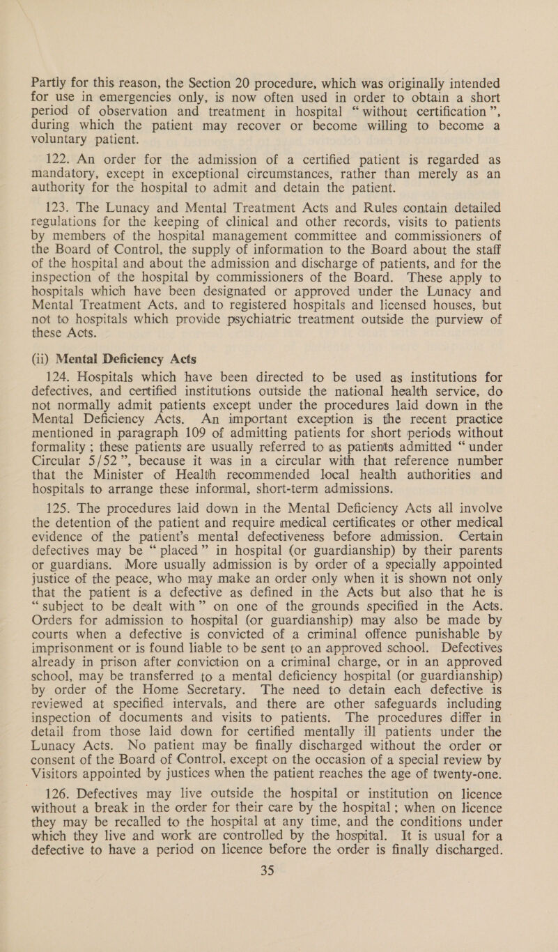 Partly for this reason, the Section 20 procedure, which was originally intended for use in emergencies only, is now often used in order to obtain a short period of observation and treatment in hospital “ without certification ”, during which the patient may recover or become willing to become a voluntary patient. 122. An order for the admission of a certified patient is regarded as mandatory, except in exceptional circumstances, rather than merely as an authority for the hospital to admit and detain the patient. 123. The Lunacy and Mental Treatment Acts and Rules contain detailed regulations for the keeping of clinical and other records, visits to patients by members of the hospital management committee and commissioners of the Board of Control, the supply of information to the Board about the staff of the hospital and about the admission and discharge of patients, and for the inspection of the hospital by commissioners of the Board. These apply to hospitals which have been designated or approved under the Lunacy and Mental Treatment Acts, and to registered hospitals and licensed houses, but not to hospitals which provide psychiatric treatment outside the purview of these Acts. (ii) Mental Deficiency Acts 124. Hospitals which have been directed to be used as institutions for defectives, and certified institutions outside the national health service, do not normally admit patients except under the procedures laid down in the Mental Deficiency Acts. An important exception is the recent practice mentioned in paragraph 109 of admitting patients for short periods without formality ; these patients are usually referred to as patients admitted “ under Circular 5/52”, because it was in a circular with that reference number that the Minister of Health recommended local health authorities and hospitals to arrange these informal, short-term admissions. 125. The procedures laid down in the Mental Deficiency Acts ail involve the detention of the patient and require medical certificates or other medical evidence of the patient’s mental defectiveness before admission. Certain defectives may be “placed” in hospital (or guardianship) by their parents or guardians. More usually admission is by order of a specially appointed justice of the peace, who may make an order only when it is shown not only that the patient is a defective as defined in the Acts but also that he is “subject to be dealt with” on one of the grounds specified in the Acts. Orders for admission to hospital (or guardianship) may also be made by courts when a defective is convicted of a criminal offence punishable by imprisonment or is found liable to be sent to an approved school. Defectives already in prison after conviction on a criminal charge, or in an approved school, may be transferred to a mental deficiency hospital (or guardianship) by order of the Home Secretary. The need to detain each defective is reviewed at specified intervals, and there are other safeguards including inspection of documents and visits to patients. The procedures differ in © detail from those laid down for certified mentally ill patients under the Lunacy Acts. No patient may be finally discharged without the order or consent of the Board of Control, except on the occasion of a special review by Visitors appointed by justices when the patient reaches the age of twenty-one. 126. Defectives may live outside the hospital or institution on licence without a break in the order for their care by the hospital; when on licence they may be recalled to the hospital at any time, and the conditions under which they live and work are controlled by the hospital. It is usual for a defective to have a period on licence before the order is finally discharged. =,