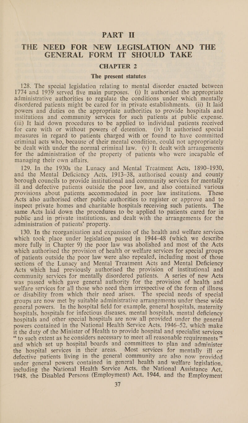 PART II THE NEED FOR NEW LEGISLATION AND THE GENERAL FORM IT SHOULD TAKE CHAPTER 2 The present statutes 128. The special legislation relating to mental disorder enacted between 1774 and 1939 served five main purposes. (i) It authorised the appropriate administrative authorities to regulate the conditions under which mentally disordered patients might be cared for in private establishments. (ii) It laid powers and duties on the appropriate authorities to provide hospitals and institutions and community services for such patients at public expense. (iii) It laid down procedures to be applied to individual patients received for care with or without powers of: detention. (iv) It authorised special measures in regard to patients charged with or found to have committed criminal acts who, because of their mental condition, could not appropriately be dealt with under the normal criminal law. (v) It dealt with arrangements for the administration of the property of patients who were incapable of managing their own affairs. 129. In the 1930s the Lunacy and Mental Treatment Acts, 1890-1930, and the Mental Deficiency Acts, 1913-38, authorised county and county borough councils to provide institutional and community services for mentally ul and defective patients outside the poor law, and also contained various provisions about patients accommodated in poor law institutions. These Acts also authorised other public authorities to register or approve and to inspect private homes and charitable hospitals receiving such patients. The same Acts laid down the procedures to be applied to patients cared for in public and in private institutions, and dealt with the arrangements for the administration of patients’ property. 130. In the reorganisation and expansion of the health and welfare services which took place under legislation passed in 1944-48 (which we describe more fully in Chapter 9) the poor law was abolished and most of the Acts which authorised the provision of health or welfare services for special groups of patients outside the poor law were also repealed, including most of those sections of the Lunacy and Mental Treatment Acts and Mental Deficiency Acts which had previously authorised the provision of institutional and community services for mentally disordered patients. A series of new Acts was passed which gave general authority for the provision of health and welfare services for all those who need them irrespective of the form of illness or disability from which their need arises. The special needs of special groups are now met by suitable administrative arrangements under these wide general powers. In the hospital field for example, general hospitals, maternity hospitals, hospitals for infectious diseases, mental hospitals, mental deficiency hospitals and other special hospitals are now all provided under the general — powers contained in the National Health Service Acts, 1946-52, which make it the duty of the Minister of Health to provide hospital and specialist services “to such extent as he considers necessary to meet all reasonable requirements ” and which set up hospital boards and committees to plan and administer ‘the hospital services in their areas. (Most services for mentally ill or defective patients living in the general community are also now provided under general powers contained in general health and welfare legislation, including the National Health Service Acts, the National Assistance Act, 1948, the Disabled Persons (Employment) Act, 1944, and the Employment