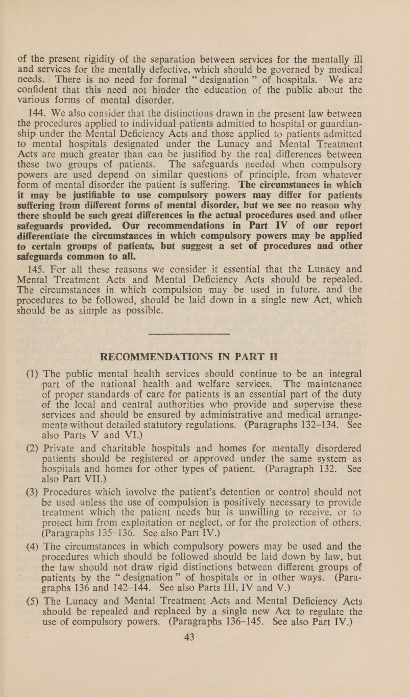 of the present rigidity of the separation between services for the mentally ill and services for the mentally defective, which should be governed by medical needs. ‘There is no need for formal “designation” of hospitals. We are confident that this need not hinder the education of the public about the various forms of mental disorder. 144. We also consider that the distinctions drawn in the present law between the procedures applied to individual patients admitted to hospital or guardian- ship under the Mental Deficiency Acts and those applied to patients admitted to mental hospitals designated under the Lunacy and Mental Treatment Acts are much greater than can be justified by the real differences between these two groups of patients. The safeguards needed when compulsory powers are used depend on similar questions of principle, from whatever form of mental disorder the patient is suffering. The circumstances in which it may be justifiable to use compulsory powers may differ for patients suffering from different forms of mental disorder, but we see no reason why there should be such great differences in the actual procedures used and other safeguards provided. Our recommendations in Part IV of our report differentiate the circumstances in which compulsory powers may be applied to certain groups of patients, but suggest a set of procedures and other safeguards common to all. 145. For all these reasons we consider it essential that the Lunacy and Mental Treatment Acts and Mental Deficiency Acts should be repealed. The circumstances in which compulsion may be used in future, and the procedures to be followed, should be laid down in a single new Act, which should be as simple as possible. RECOMMENDATIONS IN PART I (1) The public mental health services should continue to be an integral part of the national health and welfare services. The maintenance of proper standards of care for patients is an essential part of the duty of the local and central authorities who provide and supervise these services and should be ensured by administrative and medical arrange- ments without detailed statutory regulations. (Paragraphs 132-134. See also Parts V and VI.) (2) Private and charitable hospitals and homes for mentally disordered patients should be registered or approved under the same system as hospitals and homes for other types of patient. (Paragraph 132. See also Part VII.) (3) Procedures which involve the patient’s detention or control should not be used unless the use of compulsion is positively necessary to provide treatment which the patient needs but is unwilling to receive, or to protect him from exploitation or neglect, or for the protection of others. (Paragraphs 135-136. See also Part IV.) (4) The circumstances in which compulsory powers may be used and the procedures which should be followed should be laid down by law, but the law should not draw rigid distinctions between different groups of patients by the “designation” of hospitals or in other ways. (Para- graphs 136 and 142-144. See also Parts III, IV and V.) (5) The Lunacy and Mental Treatment Acts and Mental Deficiency Acts should be repealed and replaced by a single new Act to regulate the use of compulsory powers. (Paragraphs 136-145. See also Part IV.)