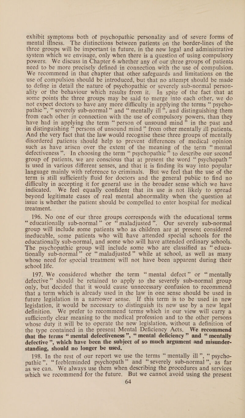 exhibit symptoms both of psychopathic personality and of severe forms of mental illness. The distinctions between patients on the border-lines of the three groups will be important in future, in the new legal and administrative system which we envisage, only when there is a question of using compulsory powers. We discuss in Chapter 6 whether any of our three groups of patients need to be more precisely defined in connection with the use of compulsion. We recommend in that chapter that other safeguards and limitations on the use of compulsion should be introduced, but that no attempt should be made to define in detail the nature of psychopathic or severely sub-normal person- ality or the behaviour which results from it. In spite of the fact that at some points the three groups may be said to merge into each other, we do not expect doctors to have any more difficulty in applying the terms “ psycho- pathic’, “severely sub-normal” and “ mentally ill”, and distinguishing them from each other in connection with the use of compulsory powers, than they have had in applying the term “ person of unsound mind” in the past and in distinguishing “ persons of unsound mind” from other mentally ill patients. And the very fact that the law would recognise these three groups of mentally disordered patients should help to prevent differences of medical opinion such as have arisen over the extent of the meaning of the term “ mental defectiveness”’. In choosing the term “ psychopathic ” to describe our second group of patients, we are conscious that at present the word “ psychopath ” is used in various different senses, and that it is finding its way into popular language mainly with reference to criminals. But we feel that the use of the term is still sufficiently fluid for doctors and the general public to find no difficulty in accepting it for general use in the broader sense which we have indicated. We feel equally confident that its use is not likely to spread beyond legitimate cases of real mental abnormality when the question at issue is whether the patient should be compelled to enter hospital for medical treatment. 196. No one of our three groups corresponds with the educational terms “educationally sub-normal” or “maladjusted”. Our severely sub-normal group will include some patients who as children are at present considered ineducable, some patients who will have attended special schools for the educationally sub-normal, and some who will have attended ordinary schools. The psychopathic group will include some who are classified as “ educa- tionally sub-normal”’ or “maladjusted” while at school, as well as many whose need for special treatment will not have been apparent during their school life. 197. We considered whether the term “mental defect” or “‘ mentally defective’ should be retained to apply to the severely sub-normal group only, but decided that it would cause unnecessary confusion to recommend that a term which is already used in the law in one sense should be used in future legislation in a narrower sense. If this term is to be used in new legislation, it would be necessary to distinguish its new use by a new legal definition. We prefer to recommend terms which in our view will carry a sufficiently clear meaning to the medical profession and to the other persons whose duty it will be to operate the new legislation, without a definition of the type contained in the present Mental Deficiency Acts. We recommend that the terms “ mental defectiveness ”, “ mental deficiency ” and “ mentally defective ”, which have been the subject of so much argument and misunder- standing, should no longer be used. 198. In the rest of our report we use the terms “ mentally ill”, “ psycho- pathic”, “feebleminded psychopath” and “severely sub-normal”, as far as we can. We always use them when describing the procedures and services which we recommend for the future. But we cannot avoid using the present ‘6