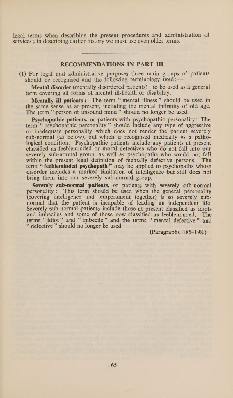 legal terms when describing the present procedures and administration of services ; in describing earlier history we must use even older terms. RECOMMENDATIONS IN PART Il (1) For legal and administrative purposes three main groups of patients should be recognised and the following terminology used :— Mental disorder (mentally disordered patients) : to be used as a general term covering all forms of mental ill-health or disability. Mentally ill patients: The term “mental illness” should be used in the same sense as at present, including the mental infirmity of old age. The term “person of unsound mind” should no longer be used. Psychopathic patients, or patients with psychopathic personality: The term “ psychopathic personality ” should include any type of aggressive or inadequate personality which does not render the patient severely sub-normal (as below), but which is recognised medically as a patho- logical condition. Psychopathic patients include any patients at present classified as feebleminded or moral defectives who do not fall into our severely sub-normal group, as well as psychopaths who would not fall within the present legal definition of mentally defective persons. The term “ feebleminded psychopath ” may be applied to psychopaths whose disorder includes a marked limitation of intelligence but still does not bring them into our severely sub-normal group. Severely sub-normal patients, or patients with severely sub-normal personality: This term should be used when the general personality (covering intelligence and temperament together) is so severely sub- normal that the patient is incapable of leading an independent life. Severely sub-normal patients include those at present classified as idiots and imbeciles and some of those now classified as feebleminded. The terms “idiot” and “imbecile” and the terms “ mental defective” and “ defective ” should no longer be used. (Paragraphs 185-198.)