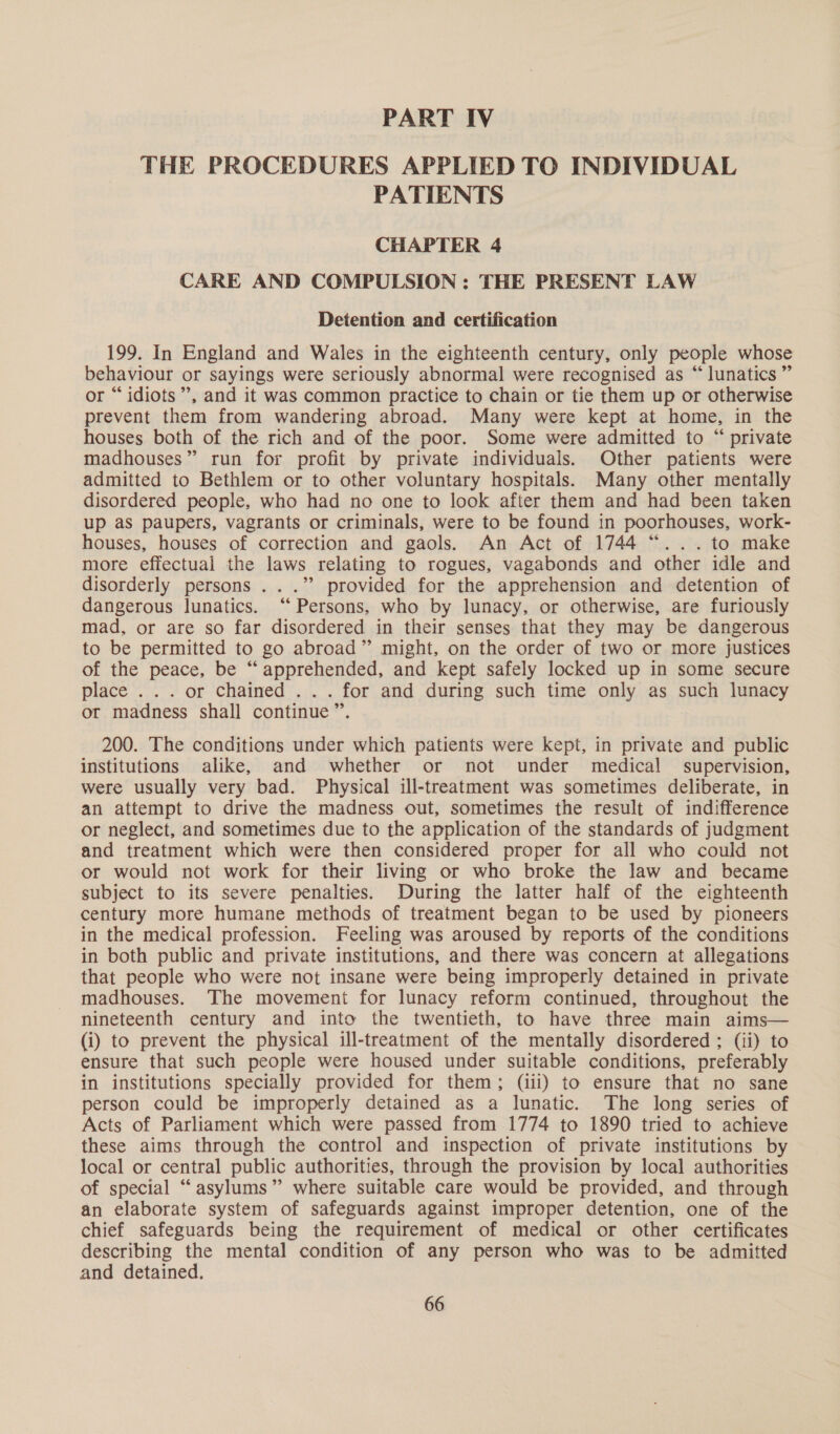 PART IV THE PROCEDURES APPLIED TO INDIVIDUAL PATIENTS CHAPTER 4 CARE AND COMPULSION : THE PRESENT LAW Detention and certification 199. In England and Wales in the eighteenth century, only people whose behaviour or sayings were seriously abnormal were recognised as “lunatics” or “idiots”, and it was common practice to chain or tie them up or otherwise prevent them from wandering abroad. Many were kept at home, in the houses both of the rich and of the poor. Some were admitted to “ private madhouses” run for profit by private individuals. Other patients were admitted to Bethlem or to other voluntary hospitals. Many other mentally disordered people, who had no one to look after them and had been taken up as paupers, vagrants or criminals, were to be found in poorhouses, work- houses, houses of correction and gaols. An Act of 1744 “... to make more effectual the laws relating to rogues, vagabonds and other idle and disorderly persons ...” provided for the apprehension and detention of dangerous lunatics. “ Persons, who by lunacy, or otherwise, are furiously mad, or are so far disordered in their senses that they may be dangerous to be permitted to go abroad” might, on the order of two or more justices of the peace, be “apprehended, and kept safely locked up in some secure place ... or chained ... for and during such time only as such lunacy or madness shall continue ”’. 200. The conditions under which patients were kept, in private and public institutions alike, and whether or not under medical supervision, were usually very bad. Physical ill-treatment was sometimes deliberate, in an attempt to drive the madness out, sometimes the result of indifference or neglect, and sometimes due to the application of the standards of judgment and treatment which were then considered proper for all who could not or would not work for their living or who broke the law and became subject to its severe penalties. During the latter half of the eighteenth century more humane methods of treatment began to be used by pioneers in the medical profession. Feeling was aroused by reports of the conditions in both public and private institutions, and there was concern at allegations that people who were not insane were being improperly detained in private madhouses. The movement for lunacy reform continued, throughout the nineteenth century and into the twentieth, to have three main aims— (i) to prevent the physical ill-treatment of the mentally disordered ; (ii) to ensure that such people were housed under suitable conditions, preferably in institutions specially provided for them; (iii) to ensure that no sane person could be improperly detained as a lunatic. The long series of Acts of Parliament which were passed from 1774 to 1890 tried to achieve these aims through the control and inspection of private institutions by local or central public authorities, through the provision by local authorities of special “asylums” where suitable care would be provided, and through an elaborate system of safeguards against improper detention, one of the chief safeguards being the requirement of medical or other certificates describing the mental condition of any person who was to be admitted and detained.