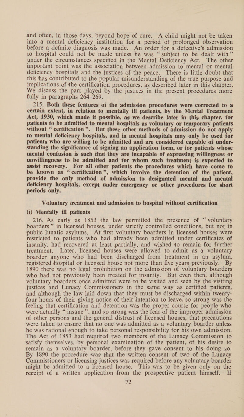 and often, in those days, beyond hope of cure. A child might not be taken into a mental deficiency institution for a period of prolonged observation before a definite diagnosis was made. An order for a defective’s admission to hospital could not be made unless he was “subject to be dealt with” under the circumstances specified in the Mental Deficiency Act. The other important point was the association between admission to mental or mental deficiency hospitals and the justices of the peace. There is little doubt that this has contributed to the popular misunderstanding of the true purpose and implications of the certification procedures, as described later in this chapter. We discuss the part played by the justices in the present procedures more fully in paragraphs 264-269. 215. Both these features of the admission procedures were corrected to a certain extent, in relation to mentally ill patients, by the Mental Treatment Act, 1930, which made it possible, as we describe later in this chapter, for patients to be admitted to mental hospitals as voluntary or temporary patients without “ certification ”. But these other methods of admission do not apply to mental deficiency hospitals, and in mental hospitals may only be used for patients who are willing to be admitted and are considered capable of under- standing the significance of signing an application form, or for patients whose mental confusion is such that they are incapable of expressing willingness or unwillingness to be admitted and for whom such treatment is expected to assist recovery. For all other patients the procedures which have come to be known as “ certification”, which involve the detention of the patient, provide the only method of admission to designated mental and mental deficiency hospitals, except under emergency or other procedures for short periods only. Voluntary treatment and admission to hospital without certification (i) Mentally ill patients 216. As early as 1853 the law permitted the presence of “ voluntary boarders” in licensed houses, under strictly controlled conditions, but not in public lunatic asylums. At first voluntary boarders in licensed houses were restricted to patients who had already been admitted under certificates of insanity, had recovered at least partially, and wished to remain for further treatment. Later, licensed houses were allowed to admit as a voluntary boarder anyone who had been discharged from treatment in an asylum, registered hospital or licensed house not more than five years previously. By 1890 there was no legal prohibition on the admission of voluntary boarders who had not previously been treated for insanity. But even then, although voluntary boarders once admitted were to be visited and seen by the visiting justices and Lunacy Commissioners in the same way as certified patients, and although the law laid down that they must be discharged within twenty- four hours of their giving notice of their intention to leave, so strong was the feeling that certification and detention was the proper course for people who were actually “insane”, and so strong was the fear of the improper admission of other persons and the general distrust of licensed houses, that precautions were taken to ensure that no one was admitted as a voluntary boarder unless he was rational enough to take personal responsibility for his own admission. The Act of 1853 had required two members of the Lunacy Commission to satisfy themselves, by personal examination of the patient, of his desire to remain as a voluntary boarder, before they gave consent to his doing so. By 1890 the procedure was that the written consent of two of the Lunacy Commissioners or licensing justices was required before any voluntary boarder might be admitted to a licensed house. This was to be given only on the receipt of a written application from the prospective patient himself. If yi