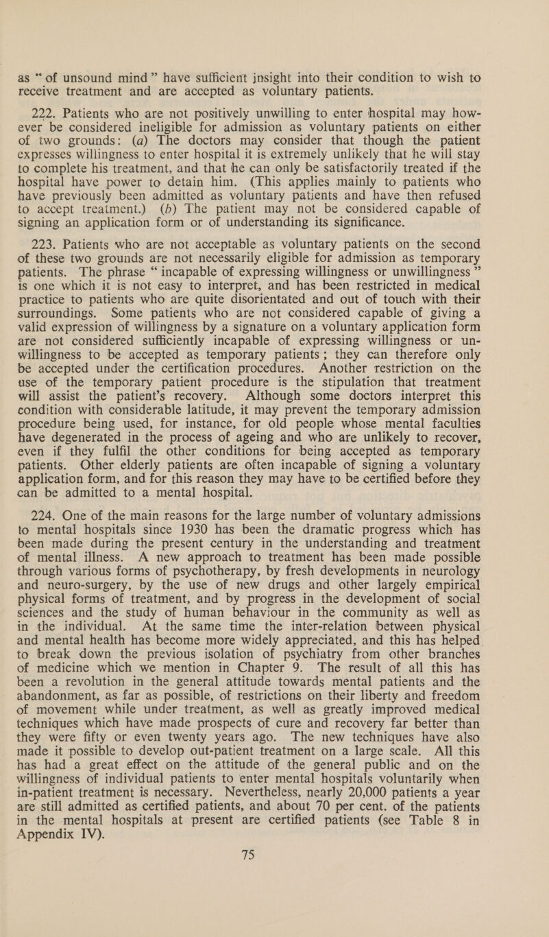 as “ of unsound mind” have sufficient jnsight into their condition to wish to receive treatment and are accepted as voluntary patients. 222. Patients who are not positively unwilling to enter hospital may how- ever be considered ineligible for admission as voluntary patients on either of two grounds: (a) The doctors may consider that though the patient expresses willingness to enter hospital it is extremely unlikely that he will stay to complete his treatment, and that he can only be satisfactorily treated if the hospital have power to detain him. (This applies mainly to patients who have previously been admitted as voluntary patients and have then refused to accept treatment.) (b) The patient may not be considered capable of signing an application form or of understanding its significance. 223. Patients who are not acceptable as voluntary patients on the second of these two grounds are not necessarily eligible for admission as temporary patients. The phrase “incapable of expressing willingness or unwillingness ” is one which it is not easy to interpret, and has been restricted in medical practice to patients who are quite disorientated and out of touch with their surroundings. Some patients who are not considered capable of giving a valid expression of willingness by a signature on a voluntary application form are not considered sufficiently incapable of expressing willingness or un- willingness to be accepted as temporary patients; they can therefore only be accepted under the certification procedures. Another restriction on the use of the temporary patient procedure is the stipulation that treatment will assist the patient’s recovery. Although some doctors interpret this condition with considerable latitude, it may prevent the temporary admission procedure being used, for instance, for old people whose mental faculties have degenerated in the process of ageing and who are unlikely to recover, even if they fulfil the other conditions for being accepted as temporary patients. Other elderly patients are often incapable of signing a voluntary application form, and for this reason they may have to be certified before they can be admitted to a mental hospital. 224. One of the main reasons for the large number of voluntary admissions to mental hospitals since 1930 has been the dramatic progress which has been made during the present century in the understanding and treatment of mental illness. A new approach to treatment has been made possible through various forms of psychotherapy, by fresh developments in neurology and neuro-surgery, by the use of new drugs and other largely empirical physical forms of treatment, and by progress in the development of social sciences and the study of human behaviour in the community as well as in the individual. At the same time the inter-relation between physical and mental health has become more widely appreciated, and this has helped. to break down the previous isolation of psychiatry from other branches of medicine which we mention in Chapter 9. The result of all this has been a revolution in the general attitude towards mental patients and the abandonment, as far as possible, of restrictions on their liberty and freedom of movement while under treatment, as well as greatly improved medical techniques which have made prospects of cure and recovery far better than they were fifty or even twenty years ago. The new techniques have also made it possible to develop out-patient treatment on a large scale. All this has had a great effect on the attitude of the general public and on the willingness of individual patients to enter mental hospitals voluntarily when in-patient treatment is necessary. Nevertheless, nearly 20,000 patients a year are still admitted as certified patients, and about 70 per cent. of the patients in the mental hospitals at present are certified patients (see Table 8 in Appendix IV). T