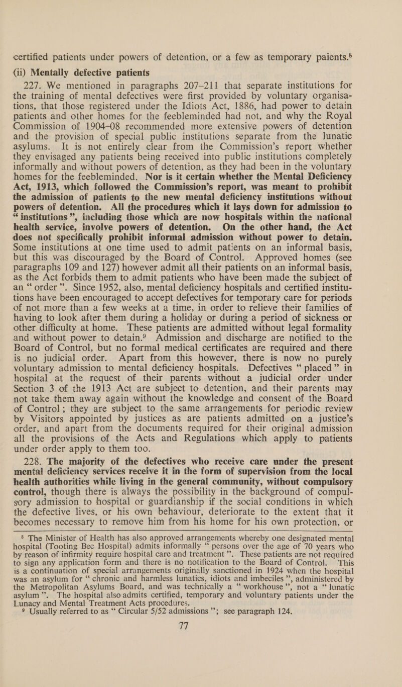 certified patients under powers of detention, or a few as temporary paients.§ {ii) Mentally defective patients 227. We mentioned in paragraphs 207-211 that separate institutions for the training of mental defectives were first provided by voluntary organisa- tions, that those registered under the Idiots Act, 1886, had power to detain patients and other homes for the feebleminded had not, and why the Royal Commission of 1904-08 recommended more extensive powers of detention and the provision of special public institutions separate from the lunatic asylums. It is not entirely clear from the Commission’s report whether they envisaged any patients being received into public institutions completely informally and without powers of detention, as they had been in the voluntary homes for the feebleminded. Nor is it certain whether the Mental Deficiency Act, 1913, which followed the Commission’s report, was meant to prohibit the admission of patients to the new mental deficiency institutions without powers of detention. Ali the procedures which it lays down for admission to “ institutions ”, including those which are now hospitals within the national health service, involve powers of detention. On the other hand, the Act does not specifically prohibit informal admission without power to detain. Some institutions at one time used to admit patients on an informal basis, but this was discouraged by the Board of Control. Approved homes (see paragraphs 109 and 127) however admit all their patients on an informal basis, as the Act forbids them to admit patients who have been made the subject of an “order”. Since 1952, also, mental deficiency hospitals and certified institu- tions have been encouraged to accept defectives for temporary care for periods of not more than a few weeks at a time, in order to relieve their families of having to look after them during a holiday or during a period of sickness or other difficulty at home. These patients are admitted without legal formality and without power to detain.? Admission and discharge are notified to the Board of Control, but no formal medical certificates are required and there is no judicial order. Apart from this however, there is now no purely voluntary admission to mental deficiency hospitals. Defectives “ placed” in hospital at the request of their parents without a judicial order under Section 3 of the 1913 Act are subject to detention, and their parents may not take them away again without the knowledge and consent of the Board of Control; they are subject to the same arrangements for periodic review by Visitors appointed by justices as are patients admitted on a justice’s order, and apart from the documents required for their original admission all the provisions of the Acts and Regulations which apply to patients under order apply to them too. 228. The majority of the defectives who receive care under the present mental deficiency services receive it in the form of supervision from the local health authorities while living in the general community, without compulsory control, though there is always the possibility in the background of compul- gory admission to hospital or guardianship if the social conditions in which the defective lives, or his own behaviour, deteriorate to the extent that it becomes necessary to remove him from his home for his own protection, or 8 The Minister of Health has also approved arrangements whereby one designated mental hospital (Tooting Bec Hospital) admits informally ‘‘ persons over the age of 70 years who by reason of infirmity require hospital care and treatment”. These patients are not required to sign any application form and there is no notification to the Board of Control. This is a continuation of special arrangements originally sanctioned in 1924 when the hospital was an asylum for “ chronic and harmless lunatics, idiots and imbeciles ”’, administered by the Metropolitan Asylums Board, and was technically a ‘“‘ workhouse”’, not a “lunatic asylum ”’. The hospital also admits certified, temporary and voluntary patients under the Lunacy and Mental Treatment Acts procedures. 9 Usually referred to as “* Circular 5/52 admissions ’’; see paragraph 124. ad