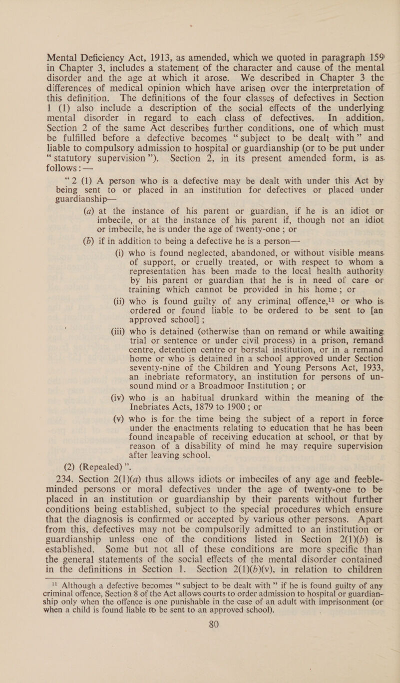 Mental Deficiency Act, 1913, as amended, which we quoted in paragraph 159% in Chapter 3, includes a statement of the character and cause of the mental disorder and the age at which it arose. We described in Chapter 3 the differences of medical opinion which have arisen over the interpretation of this definition. The definitions of the four classes of defectives in Section 1 (1) also include a description of the social effects of the underlying mental disorder in regard to each class of defectives. In addition, Section 2 of the same Act describes further conditions, one of which must be fulfilled before a defective becomes “subject to be dealt with” and liable to compulsory admission to hospital or guardianship (or to be put under “statutory supervision’). Section 2, in its present amended form, is as follows : — “2 (1) A person who is a defective may be dealt with under this Act by being sent to or placed in an institution for defectives or placed under guardianship— (a) at the instance of his parent or guardian, if he is an idiot or imbecile, or at the instance of his parent if, though not an idiot or imbecile, he is under the age of twenty-one ; or (6) if in addition to being a defective he is a person— (i) who is found neglected, abandoned, or without visible means. of support, or cruelly treated, or with respect to whom a representation has been made to the local health authority by his parent or guardian that he is in need of care or training which cannot be provided in his home; or (ii) who is found guilty of any criminal offence,!1 or who is ordered or found liable to be ordered to be sent to [an approved school] ; (iii) who is detained (otherwise than on remand or while awaiting trial or sentence or under civil process) in a prison, remand centre, detention centre or borstal institution, or in a remand home or who is detained in a school approved under Section seventy-nine of the Children and Young Persons Act, 1933, an inebriate reformatory, an institution for persons of un- sound mind or a Broadmoor Institution ; or (iv) who is an habitual drunkard within the meaning of the Inebriates Acts, 1879 to 1900; or (v) who is for the time being the subject of a report in force under the enactments relating to education that he has been found incapable of receiving education at school, or that by reason of a disability of mind he may require supervision after leaving school. (2) (Repealed) ”’. 234. Section 2(1)(a) thus allows idiots or imbeciles of any age and feeble- minded persons or moral defectives under the age of twenty-one to be placed in an institution or guardianship by their parents without further conditions being established, subject to the special procedures which ensure that the diagnosis is confirmed or accepted by various other persons. Apart from this, defectives may not be compulsorily admitted to an institution or guardianship unless one of the conditions listed in Section 2(1)(b) is established. Some but not all of these conditions are more specific than the general statements of the social effects of the mental disorder contained in the definitions in Section 1. Section 2(1)(b)(v), in relation to children 11 Although a defective becomes “‘ subject to be dealt with”’ if he is found guilty of any criminal offence, Section 8 of the Act allows courts to order admission to hospital or guardian- ship only when the offence is one punishable in the case of an adult with imprisonment (or when a child is found liable td be sent to an approved school).