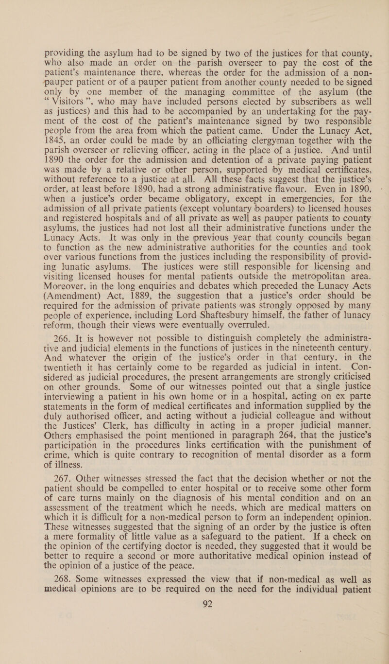 providing the asylum had to be signed by two of the justices for that county, who also made an order on the parish overseer to pay the cost of the patient’s maintenance there, whereas the order for the admission of a non- pauper patient or of a pauper patient from another county needed to be signed only by one member of the managing committee of the asylum (the “ Visitors”, who may have included persons elected by subscribers as well as justices) and this had to be accompanied by an undertaking for the pay- ment of the cost of the patient’s maintenance signed by two responsible people from the area from which the patient came. Under the Lunacy Act, 1845, an order could be made by an officiating clergyman together with the parish overseer or relieving officer, acting in the place of a justice. And until 1890 the order for the admission and detention of a private paying patient was made by a relative or other person, supported by medical certificates, without reference to a justice at all. All these facts suggest that the justice’s order, at least before 1890, had a strong administrative flavour. Even in 1890, when a justice’s order became obligatory, except in emergencies, for the admission of all private patients (except voluntary boarders) to licensed houses and registered hospitals and of all private as well as pauper patients to county asylums, the justices had not lost all their administrative functions under the Lunacy Acts. It was only in the previous year that county councils began to function as the new administrative authorities for the counties and took over various functions from the justices including the responsibility of provid- ing lunatic asylums. The justices were still responsible for licensing and visiting licensed houses for mental patients outside the metropolitan area. Moreover, in the long enquiries and debates which preceded the Lunacy Acts (Amendment) Act, 1889, the suggestion that a justice’s order should be required for the admission of private patients was strongly opposed by many people of experience, including Lord Shaftesbury himself, the father of lunacy reform, though their views were eventually overruled. 266. It is however not possible to distinguish completely the administra- tive and judicial elements in the functions of justices in the nineteenth century. And whatever the origin of the justice’s order in that century, in the twentieth it has certainly come to be regarded as judicial in intent. Con- sidered as judicial procedures, the present arrangements are strongly criticised on other grounds. Some of our witnesses pointed out that a single justice interviewing a patient in his own home or in a hospital, acting on ex parte statements in the form of medical certificates and information supplied by the duly authorised officer, and acting without a judicial colleague and without the Justices’ Clerk, has difficulty in acting in a proper judicial manner. Others emphasised the point mentioned in paragraph 264, that the justice’s participation in the procedures links certification with the punishment of crime, which is quite contrary to recognition of mental disorder as a form of illness. 267. Other witnesses stressed the fact that the decision whether or not the patient should be compelled to enter hospital or to receive some other form of care turns mainly on the diagnosis of his mental condition and on an assessment of the treatment which he needs, which are medical matters on which it is difficult for a non-medical person to form an independent opinion. These witnesses suggested that the signing of an order by the justice is often a mere formality of little value as a safeguard to the patient. If a check on the opinion of the certifying doctor is needed, they suggested that it would be better to require a second or more authoritative medical opinion instead of the opinion of a justice of the peace. 268. Some witnesses expressed the view that if non-medical as well as medical opinions are to be required on the need for the individual patient