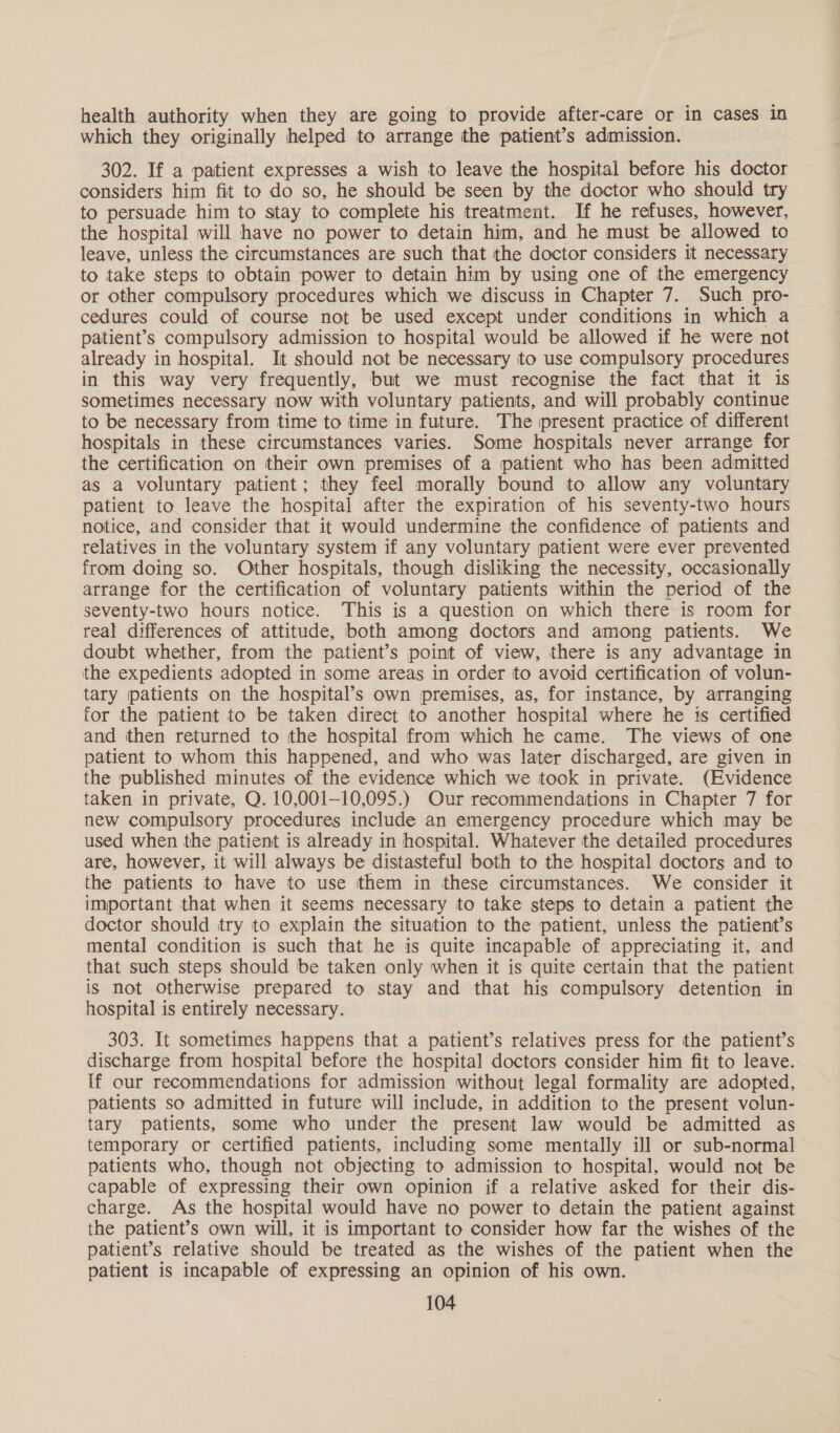 health authority when they are going to provide after-care or in cases in which they originally helped to arrange the patient’s admission. 302. If a patient expresses a wish to leave the hospital before his doctor considers him fit to do so, he should be seen by the doctor who should try to persuade him to stay to complete his treatment. If he refuses, however, the hospital will have no power to detain him, and he must be allowed to leave, unless the circumstances are such that the doctor considers it necessary to take steps to obtain power to detain him by using one of the emergency or other compulsory procedures which we discuss in Chapter 7. Such pro- cedures could of course not be used except under conditions in which a patient’s compulsory admission to hospital would be allowed if he were not already in hospital. It should not be necessary to use compulsory procedures in this way very frequently, but we must recognise the fact that it is sometimes necessary now with voluntary patients, and will probably continue to be necessary from time to time in future. The present practice of different hospitals in these circumstances varies. Some hospitals never arrange for the certification on their own premises of a patient who has been admitted as a voluntary patient; they feel morally bound to allow any voluntary patient to leave the hospital after the expiration of his seventy-two hours notice, and consider that it would undermine the confidence of patients and relatives in the voluntary system if any voluntary patient were ever prevented from doing so. Other hospitals, though disliking the necessity, occasionally arrange for the certification of voluntary patients within the period of the seventy-two hours notice. ‘This is a question on which there is room for real differences of attitude, both among doctors and among patients. We doubt whether, from the patient’s point of view, there is any advantage in the expedients adopted in some areas in order to avoid certification of volun- tary patients on the hospital’s own premises, as, for instance, by arranging for the patient to be taken direct to another hospital where he 1s certified and then returned to the hospital from which he came. The views of one patient to whom this happened, and who was later discharged, are given in the published minutes of the evidence which we took in private. (Evidence taken in private, Q. 10,001-10,095.) Our recommendations in Chapter 7 for new compulsory procedures include an emergency procedure which may be used when the patient is already in hospital. Whatever the detailed procedures are, however, it will always be distasteful both to the hospital doctors and to the patients to have to use them in these circumstances. We consider it important that when it seems necessary to take steps to detain a patient the doctor should try to explain the situation to the patient, unless the patient’s mental condition is such that he is quite incapable of appreciating it, and that such steps should be taken only when it is quite certain that the patient is not Otherwise prepared to stay and that his compulsory detention in hospital is entirely necessary. 303. It sometimes happens that a patient’s relatives press for the patient’s discharge from hospital before the hospital doctors consider him fit to leave. If our recommendations for admission without legal formality are adopted, patients so admitted in future will include, in addition to the present volun- tary patients, some who under the present law would be admitted as temporary or certified patients, including some mentally ill or sub-normal patients who, though not objecting to admission to hospital, would not be capable of expressing their own opinion if a relative asked for their dis- charge. As the hospital would have no power to detain the patient against the patient’s own will, it is important to consider how far the wishes of the patient’s relative should be treated as the wishes of the patient when the patient is incapable of expressing an opinion of his own.