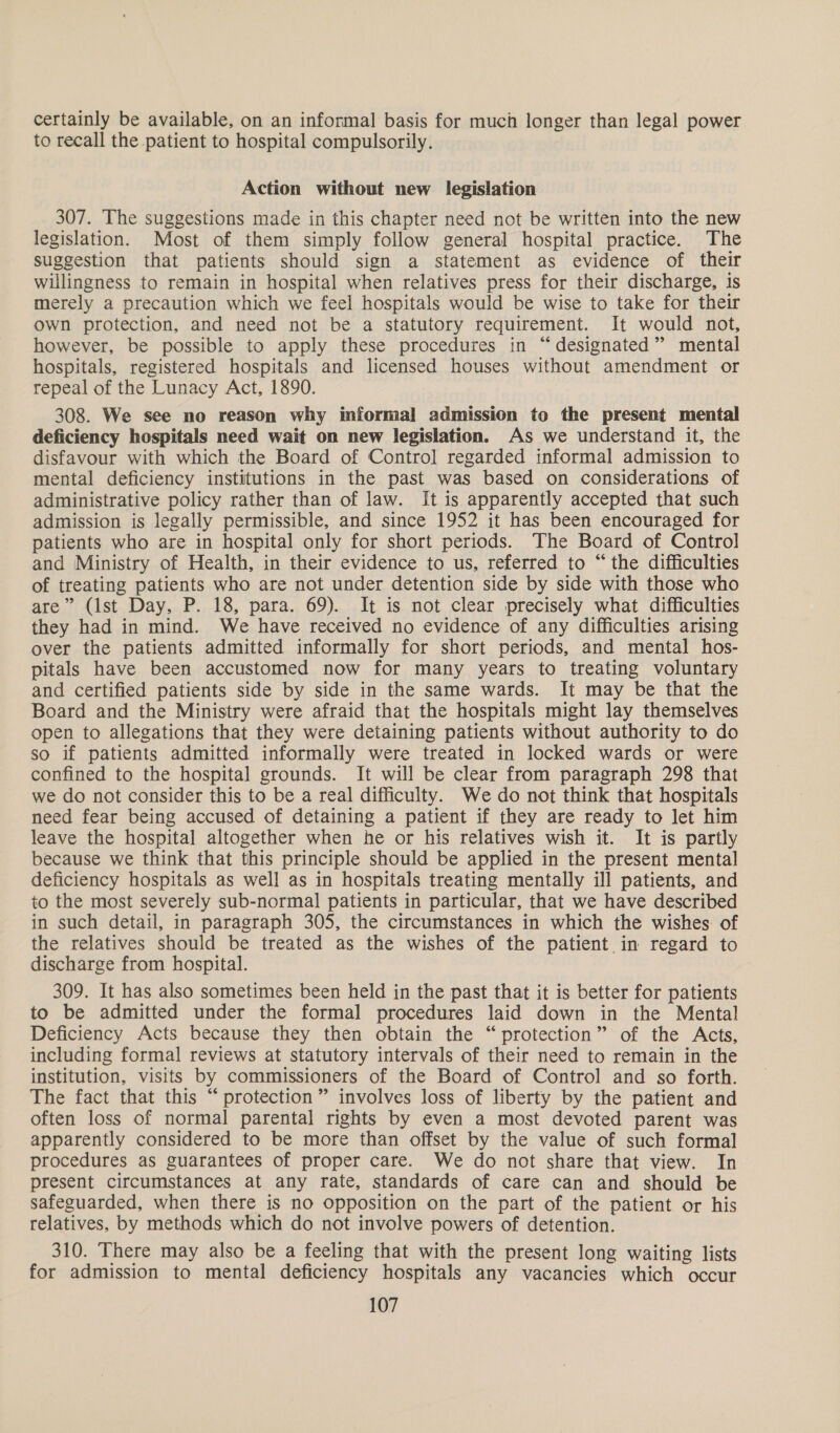 certainly be available, on an informal basis for much longer than legal power to recall the patient to hospital compulsorily. Action without new legislation 307. The suggestions made in this chapter need not be written into the new legislation. Most of them simply follow general hospital practice. The suggestion that patients should sign a statement as evidence of their willingness to remain in hospital when relatives press for their discharge, is merely a precaution which we feel hospitals would be wise to take for their own protection, and need not be a statutory requirement. It would not, however, be possible to apply these procedures in “designated” mental hospitals, registered hospitals and licensed houses without amendment or repeal of the Lunacy Act, 1890. 308. We see no reason why informal admission to the present mental deficiency hospitals need wait on new legislation. As we understand it, the disfavour with which the Board of Control regarded informal admission to mental deficiency institutions in the past was based on considerations of administrative policy rather than of law. It is apparently accepted that such admission is legally permissible, and since 1952 it has been encouraged for patients who are in hospital only for short periods. The Board of Control and Ministry of Health, in their evidence to us, referred to “the difficulties of treating patients who are not under detention side by side with those who are” (Ist Day, P. 18, para. 69). It is not clear precisely what difficulties they had in mind. We have received no evidence of any difficulties arising over the patients admitted informally for short periods, and mental hos- pitals have been accustomed now for many years to treating voluntary and certified patients side by side in the same wards. It may be that the Board and the Ministry were afraid that the hospitals might lay themselves open to allegations that they were detaining patients without authority to do so if patients admitted informally were treated in locked wards or were confined to the hospital grounds. It will be clear from paragraph 298 that we do not consider this to be a real difficulty. We do not think that hospitals need fear being accused of detaining a patient if they are ready to let him leave the hospital altogether when he or his relatives wish it. It is partly because we think that this principle should be applied in the present mental deficiency hospitals as well as in hospitals treating mentally ill patients, and to the most severely sub-normal patients in particular, that we have described in such detail, in paragraph 305, the circumstances in which the wishes of the relatives should be treated as the wishes of the patient in regard to discharge from hospital. 309. It has also sometimes been held in the past that it is better for patients to be admitted under the formal procedures laid down in the Mental Deficiency Acts because they then obtain the “protection” of the Acts, including formal reviews at statutory intervals of their need to remain in the institution, visits by commissioners of the Board of Control and so forth. The fact that this “ protection” involves loss of liberty by the patient and often loss of normal parental rights by even a most devoted parent was apparently considered to be more than offset by the value of such formal procedures as guarantees of proper care. We do not share that view. In present circumstances at any rate, standards of care can and should be safeguarded, when there is no opposition on the part of the patient or his relatives, by methods which do not involve powers of detention. 310. There may also be a feeling that with the present long waiting lists for admission to mental deficiency hospitals any vacancies which occur