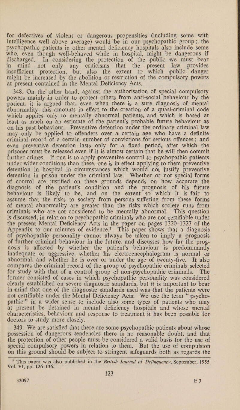 for defectives of violent or dangerous propensities (including some with intelligence well above average) would be in our psychopathic group; the psychopathic patients in other mental deficiency hospitals also include some who, even though well-behaved while in hospital, might be dangerous if discharged. In considering the protection of the public we must bear in mind not only any criticisms that the present law _ provides insufficient protection, but also the extent to which public danger might be increased by the abolition or restriction of the compulsory powers at present contained in the Mental Deficiency Acts. 348. On the other hand, against the authorisation of special compulsory powers mainly in order to protect others from anti-social behaviour by the patient, it is argued that, even when there is a sure diagnosis of mental abnormality, this amounts in effect to the creation of a quasi-criminal code which applies only to mentally abnormal patients, and which is based at least as much on an estimate of the patient’s probable future behaviour as on his past behaviour. Preventive detention under the ordinary criminal law may only be applied to offenders over a certain age who have a definite criminal record of a certain number of convictions for serious offences; and even preventive detention lasts only for a fixed period, after which the prisoner must be released even if it is almost certain that he will then commit further crimes. If one is to apply preventive control to psychopathic patients under wider conditions than these, one is in effect applying to them preventive detention in hospital in circumstances which would not justify preventive detention in prison under the criminal law. Whether or not special forms of control are justified on these grounds depends on how accurate the diagnosis of the patient’s condition and the prognosis of his future behaviour is likely to be, and on the extent to which it is fair to assume that the risks to society from persons suffering from these forms of mental abnormality are greater than the risks which society runs from criminals who are not considered to be mentally abnormal. This question is discussed, in relation to psychopathic criminals who are not certifiable under the present Mental Deficiency Acts in the paper on pages 1320-1327 of the Appendix to our minutes of evidence.’ This paper shows that a diagnosis of psychopathic personality cannot always be taken to imply a prognosis of further criminal behaviour in the future, and discusses how far the prog- nosis is affected by whether the patient’s behaviour is predominantly inadequate or aggressive, whether his electroencephalogram is normal or abnormal, and whether he is over or under the age of twenty-five. It also compares the criminal record of the group of psychopathic criminals selected for study with that of a control group of non-psychopathic criminals. The former consisted of cases in which psychopathic personality was considered clearly established on severe diagnostic standards, but it is important to bear in mind that one of the diagnostic standards used was that the patients were not certifiable under the Mental Deficiency Acts. We use the term “ psycho- pathic” in a wider sense to include also some types of patients who may at present be detained in mental deficiency hospitals and whose mental characteristics, behaviour and response to treatment it has been possible for doctors to study more closely. 349. We are satisfied that there are some psychopathic patients about whose possession of dangerous tendencies there is no reasonable doubt, and that the protection of other people must be considered a valid basis for the use of special compulsory powers in relation to them. But the use of compulsion on this ground should be subject to stringent safeguards both as regards the ’ This paper was also published in ‘the British Journal of Delinquency, September, 1955 Vol. VI, pp. 126-136. 123 32097 E 3           