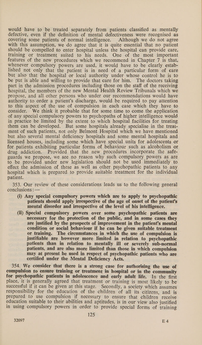 would have to be treated separately from patients classified as mentally defective, even if the definition of mental defectiveness were recognised as covering some patients of normal intelligence. Although we do not agree with this assumption, we do agree that it is quite essential that no patient should be compelled to enter hospital unless the hospital can provide care, training or treatment suited to his needs. One of the most important features of the new procedures which we recommend in Chapter 7 is that, whenever compulsory powers are used, it would have to be clearly estab- lished not only that the patient is in need of a particular form of care but also that the hospital or local authority under whose control he is to be put is able and willing to provide that care for him. The doctors taking part in the admission procedures including those on the staff of the receiving hospital, the members of the new Mental Health Review Tribunals which we propose, and all other persons who under our recommendations would have authority to order a patient’s discharge, would be required to pay attention to this aspect of the use of compulsion in each case which they have to consider. We think it probable that for some time to come the application of any special compulsory powers to psychopaths of higher intelligence would in practice be limited by the extent to which hospital facilities for treating them can be developed. But some hospitals already specialise in the treat- ment of such patients, not only Belmont Hospital which we have mentioned but also several mental deficiency hospitals and some mental hospitals and licensed houses, including some which have special units for adolescents or for patients exhibiting particular forms of behaviour such as alcoholism or drug addiction. Provided that the new procedures incorporate the safe- guards we propose, we see no reason why such compulsory powers as are to be provided under new legislation should not be used immediately to effect the admission of these as well as other psychopathic patients to any hospital which is prepared to provide suitable treatment for the individual patient. 353. Our review of these considerations leads us to the following general conclusions : — (i) Any special compulsory powers which are to apply to psychopathic patients should apply irrespective of the age of onset of the patient’s mental disorder and irrespective of the level of his intelligence. (ii) Special compulsory powers over some psychopathic patients are necessary for the protection of the public, and in some cases they are justified by the prospects of improvement in the patient’s mental condition or social behaviour if he can be given suitable treatment or training. The circumstances in which the use of compulsion is justifiable are however more limited in relation to psychopathic patients than in relation to mentally ill or severely sub-normal patients, and are also more limited than those in which compulsion may at present be used in respect of psychopathic patients who are certified under the Mental Deficiency Acts. 354. We consider that there is a strong case for authorising the use of compulsion to ensure training or treatment in hospital or in the community for psychopathic patients in adolescence and early adult life. In the first place, it is generally agreed that treatment or training is most likely to be successful if it can be given at this stage. Secondly, a society which assumes responsibility for the education of the children of all its citizens, and is prepared to use compulsion if necessary to ensure that children receive education suitable to their abilities and aptitudes, is in our view also justified in using compulsory powers in order to provide special forms of training 125