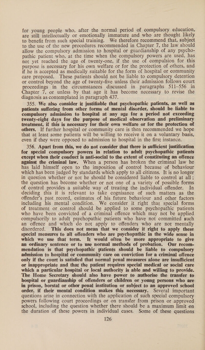 for young people who, after the normal period of compulsory education, are still intellectually or emotionally immature and who are thought likely to benefit from such special training. ‘We therefore recommend that, subject to the use of the new procedures recommended in Chapter 7, the law should allow the compulsory admission to hospital or guardianship of any psycho- pathic patient who, at the time when the compulsory powers are used, has not yet reached the age of twenty-one, if the use of compulsion for this purpose is necessary for his own welfare or for the protection of others, and if he is accepted as medically suitable for the form of hospital or community care proposed. These patients should not be liable to compulsory detention or control beyond the age of twenty-five unless their admission follows court proceedings in the circumstances discussed in paragraphs 511-556 in Chapter 7, or unless by that age it has become necessary to revise the diagnosis as contemplated in paragraph 437. 355. ‘We also consider it justifiable that psychopathic patients, as well as patients suffering from other forms of mental disorder, should be liable to compulsory admission to hospital at any age for a period not exceeding twenty-eight days for the purpose of medical observation and preliminary treatment, if this is necessary for their own welfare or for the protection of others, If further hospital or community care is then recommended we hope that at least some patients will be willing to receive it on a voluntary basis, even if they were opposed to admission to hospital in the first instance. 356. Apart from this, we do not consider that there is sufficient justification for special compulsory powers in relation to adult psychopathic patients except when their conduct is anti-social to the extent of constituting an offence against the criminal law. When a person has broken the criminal law he has laid himself open to the imposition of control because of behaviour which has been judged by standards which apply to all citizens. It is no longer in question whether or not he should be considered liable to control at all; the question has become whether or not one of a variety of possible forms of control provides a suitable way of treating the individual offender. In deciding this it is relevant to take cognisance of such matters as the offender’s past record, estimates of his future behaviour and other factors: including his mental condition. We consider it right that special forms of treatment or control should be applied to some psychopathic patients who have been convicted of a criminal offence which may not be applied compulsorily to adult psychopathic patients who have not committed such an offence and which do not apply to offenders who are not mentally disordered. This does not mean that we consider it right to apply these special measures to all offenders who are psychopathic in the wide sense in which we use that term. It would often be more appropriate to give an ordinary sentence or to use normal methods of probation. Our recom- mendation is that psychopathic patients should be liable to compulsory admission to hospital or community care on conviction for a criminal offence only if the court is satisfied that normal penal measures alone are insufficient or inappropriate and that the patient requires special medical or social care which a particular hospital or local authority is able and willing to provide. The Home Secretary should also have power to authorise the transfer to hospital or guardianship of offenders or children or young persons who are in prison, borstal or other penal institution or subject to an approved school order, if their mental condition makes this necessary. Several important questions arise in connection with the application of such special compulsory powers following court proceedings or on transfer from prison or approved school, including the question whether there should be a maximum limit on the duration of these powers in individual cases. Some of these questions