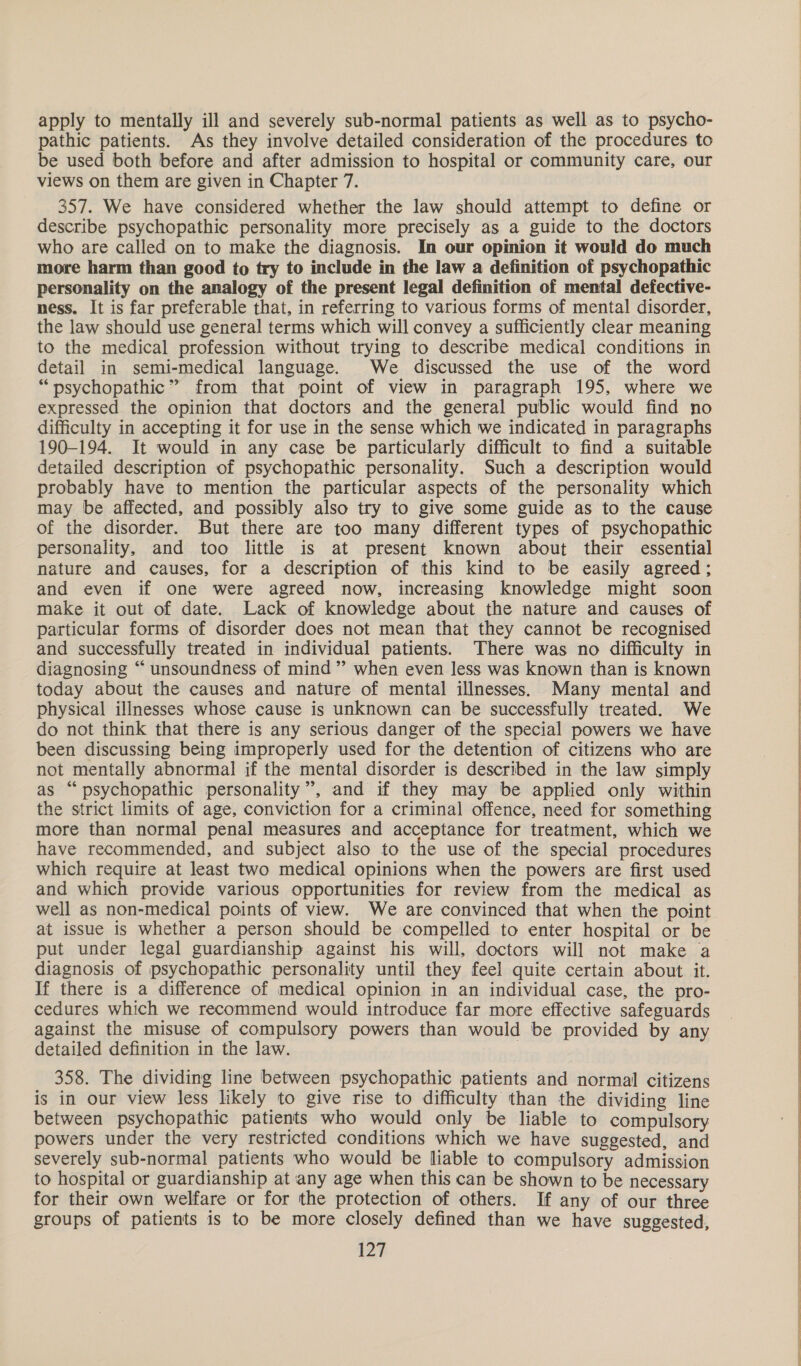 apply to mentally ill and severely sub-normal patients as well as to psycho- pathic patients. As they involve detailed consideration of the procedures to be used both before and after admission to hospital or community care, our views on them are given in Chapter 7. 357. We have considered whether the law should attempt to define or describe psychopathic personality more precisely as a guide to the doctors who are called on to make the diagnosis. In our opinion it would do much more harm than good to try to include in the law a definition of psychopathic personality on the analogy of the present legal definition of mental defective- ness. It is far preferable that, in referring to various forms of mental disorder, the law should use general terms which will convey a sufficiently clear meaning to the medical profession without trying to describe medical conditions in detail in semi-medical language. We discussed the use of the word “psychopathic” from that point of view in paragraph 195, where we expressed the opinion that doctors and the general public would find no difficulty in accepting it for use in the sense which we indicated in paragraphs 190-194. It would in any case be particularly difficult to find a suitable detailed description of psychopathic personality. Such a description would probably have to mention the particular aspects of the personality which may be affected, and possibly also try to give some guide as to the cause of the disorder. But there are too many different types of psychopathic personality, and too little is at present known about their essential nature and causes, for a description of this kind to be easily agreed; and even if one were agreed now, increasing knowledge might soon make it out of date. Lack of knowledge about the nature and causes of particular forms of disorder does not mean that they cannot be recognised and successfully treated in individual patients. There was no difficulty in diagnosing “ unsoundness of mind” when even less was known than is known today about the causes and nature of mental illnesses. Many mental and physical illnesses whose cause is unknown can be successfully treated. We do not think that there is any serious danger of the special powers we have been discussing being improperly used for the detention of citizens who are not mentally abnormal if the mental disorder is described in the law simply as “psychopathic personality”, and if they may be applied only within the strict limits of age, conviction for a criminal offence, need for something more than normal penal measures and acceptance for treatment, which we have recommended, and subject also to the use of the special procedures which require at least two medical opinions when the powers are first used and which provide various opportunities for review from the medical as well as non-medical points of view. We are convinced that when the point at issue is whether a person should be compelled to enter hospital or be put under legal guardianship against his will, doctors will not make a diagnosis of psychopathic personality until they feel quite certain about it. If there is a difference of medical opinion in an individual case, the pro- cedures which we recommend would introduce far more effective safeguards against the misuse of compulsory powers than would be provided by any detailed definition in the law. 358. The dividing line between psychopathic patients and normal citizens is in our view less likely to give rise to difficulty than the dividing line between psychopathic patients who would only be liable to compulsory powers under the very restricted conditions which we have suggested, and severely sub-normal patients who would be liable to compulsory admission to hospital or guardianship at any age when this can be shown to be necessary for their own welfare or for the protection of others. If any of our three groups of patients is to be more closely defined than we have suggested, 127     