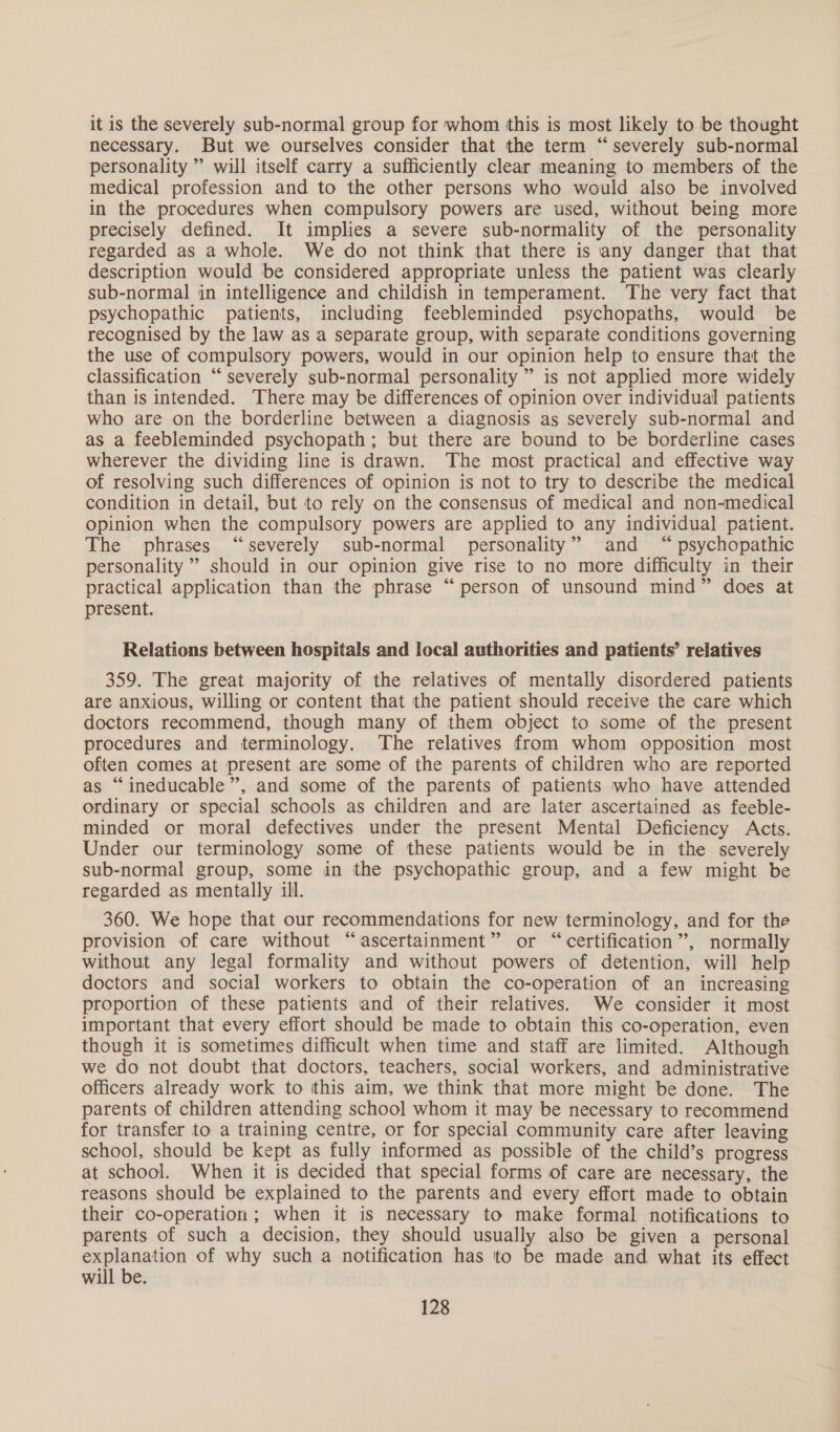 it is the severely sub-normal group for whom this is most likely to be thought necessary. But we ourselves consider that the term “severely sub-normal personality ” will itself carry a sufficiently clear meaning to members of the medical profession and to the other persons who would also be involved in the procedures when compulsory powers are used, without being more precisely defined. It implies a severe sub-normality of the personality regarded as a whole. We do not think that there is any danger that that description would be considered appropriate unless the patient was clearly sub-normal in intelligence and childish in temperament. The very fact that psychopathic patients, including feebleminded psychopaths, would be recognised by the law as a separate group, with separate conditions governing the use of compulsory powers, would in our opinion help to ensure that the classification “severely sub-normal personality ” is not applied more widely than is intended. There may be differences of opinion over individual patients who are on the borderline between a diagnosis as severely sub-normal and as a feebleminded psychopath; but there are bound to be borderline cases wherever the dividing line is drawn. The most practical and effective way of resolving such differences of opinion is not to try to describe the medical condition in detail, but to rely on the consensus of medical and non-medical opinion when the compulsory powers are applied to any individual patient. The phrases “severely sub-normal personality” and “ psychopathic personality ” should in our opinion give rise to no more difficulty in their practical application than the phrase “person of unsound mind” does at present. Relations between hospitals and local authorities and patients’ relatives 359. The great majority of the relatives of mentally disordered patients are anxious, willing or content that the patient should receive the care which doctors recommend, though many of them object to some of the present procedures and terminology. The relatives from whom opposition most often comes at present are some of the parents of children who are reported as “ineducable”, and some of the parents of patients who have attended ordinary or special schools as children and are later ascertained as feeble- minded or moral defectives under the present Mental Deficiency Acts. Under our terminology some of these patients would be in the severely sub-normal group, some in the psychopathic group, and a few might be regarded as mentally ill. 360. We hope that our recommendations for new terminology, and for the provision of care without “ascertainment” or “certification”, normally without any legal formality and without powers of detention, will help doctors and social workers to obtain the co-operation of an increasing proportion of these patients and of their relatives. We consider it most important that every effort should be made to obtain this co-operation, even though it is sometimes difficult when time and staff are limited. Although we do not doubt that doctors, teachers, social workers, and administrative officers already work to this aim, we think that more might be done. The parents of children attending school whom it may be necessary to recommend for transfer to a training centre, or for special community care after leaving school, should be kept as fully informed as possible of the child’s progress at school. When it is decided that special forms of care are necessary, the reasons should be explained to the parents and every effort made to obtain their co-operation ; when it is necessary to make formal notifications to parents of such a decision, they should usually also be given a personal explanation of why such a notification has to be made and what its effect will be.