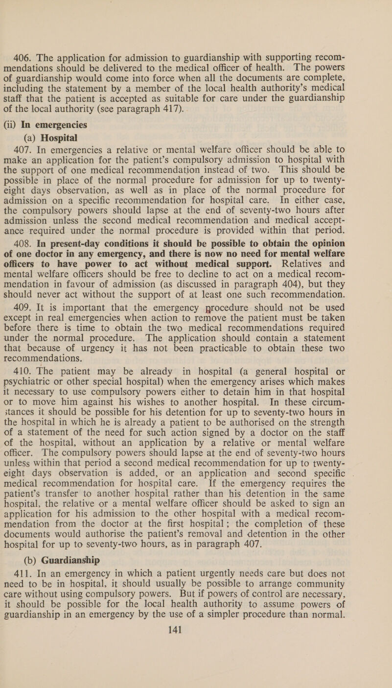 406. The application for admission to guardianship with supporting recom- mendations should be delivered to the medical officer of health. The powers of guardianship would come into force when all the documents are complete, including the statement by a member of the local health authority’s medical staff that the patient is accepted as suitable for care under the guardianship of the local authority (see paragraph 417). . (i) In emergencies (a) Hospital 407. In emergencies a relative or mental welfare officer should be able to make an application for the patient’s compulsory admission to hospital with the support of one medical recommendation instead of two. This should be possible in place of the normal procedure for admission for up to twenty- eight days observation, as well as in place of the normal procedure for admission on a specific recommendation for hospital care. In either case, the compulsory powers should lapse at the end of seventy-two hours after admission unless the second medical recommendation and medical accept- ance required under the normal procedure is provided within that period. 408. In present-day conditions it should be possible to obtain the opinion of one doctor in any emergency, and there is now no need for mental welfare officers to have power to act without medical support. Relatives and mental welfare officers should be free to decline to act on a medical recom- mendation in favour of admission (as discussed in paragraph 404), but they should never act without the support of at least one such recommendation. 409. It is important that the emergency procedure should not be used except in real emergencies when action to remove the patient must be taken before there is time to obtain the two medical recommendations required under the normal procedure. The application should contain a statement that because of urgency it has not been practicable to obtain these two recommendations. 410. The patient may be already in hospital (a general hospital or psychiatric or other special hospital) when the emergency arises which makes it necessary to use compulsory powers either to detain him in that hospital or to move him against his wishes to another hospital. In these circum- stances it should be possible for his detention for up to seventy-two hours in the hospital in which he is already a patient to be authorised on the strength of a statement of the need for such action signed by a doctor on the staff of the hospital, without an application by a relative or mental welfare officer. The compulsory powers should lapse at the end of seventy-two hours unless within that period a second medical recommendation for up to twenty- eight days observation is added, or an application and second specific . medical recommendation for hospital care. If the emergency requires the patient’s transfer to another hospital rather than his detention in the same hospital, the relative or a mental welfare officer should be asked to sign an application for his admission to the other hospital with a medical recom- mendation from the doctor at the first hospital; the completion of these documents would authorise the patient’s removal and detention in the other hospital for up to seventy-two hours, as in paragraph 407. (b) Guardianship 411. In an emergency in which a patient urgently needs care but does not need to be in hospital, it should usually be possible to arrange community care without using compulsory powers. But if powers of control are necessary, it should be possible for the local health authority to assume powers of guardianship in an emergency by the use of a simpler procedure than normal. 14]