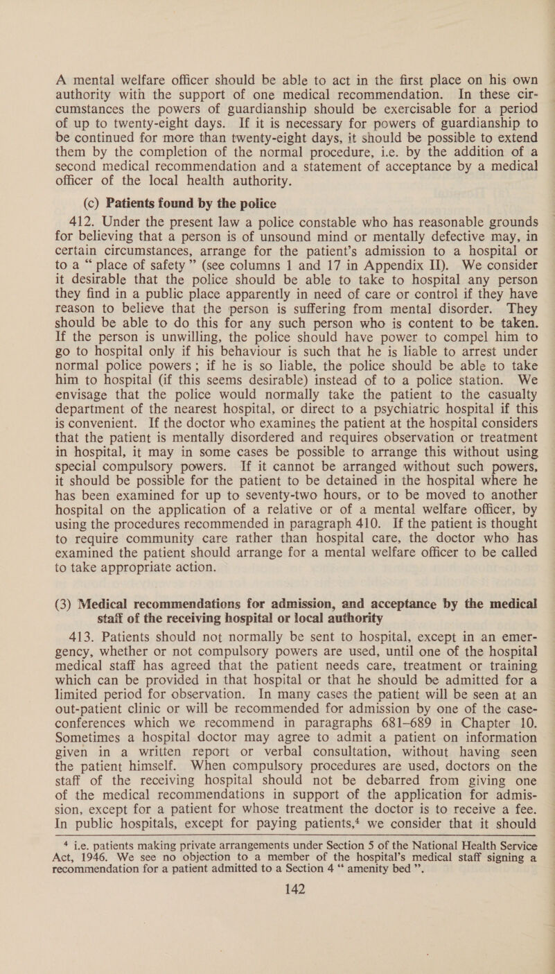 A mental welfare officer should be able to act in the first place on his own authority with the support of one medical recommendation. In these cir- cumstances the powers of guardianship should be exercisable for a period of up to twenty-eight days. If it is necessary for powers of guardianship to be continued for more than twenty-eight days, it should be possible to extend them by the completion of the normal procedure, i.e. by the addition of a second medical recommendation and a statement of acceptance by a medical officer of the local health authority. (c) Patients found by the police 412. Under the present law a police constable who has reasonable grounds for believing that a person is of unsound mind or mentally defective may, in certain circumstances, arrange for the patient’s admission to a hospital or to a “ place of safety” (see columns 1 and 17 in Appendix II). We consider it desirable that the police should be able to take to hospital any person they find in a public place apparently in need of care or control if they have reason to believe that the person is suffering from mental disorder. They should be able to do this for any such person who is content to be taken. If the person is unwilling, the police should have power to compel him to go to hospital only if his behaviour is such that he is liable to arrest under normal police powers; if he is so liable, the police should be able to take him to hospital (if this seems desirable) instead of to a police station. We envisage that the police would normally take the patient to the casualty department of the nearest hospital, or direct to a psychiatric hospital if this is convenient. If the doctor who examines the patient at the hospital considers that the patient is mentally disordered and requires observation or treatment in hospital, it may in some cases be possible to arrange this without using special compulsory powers. If it cannot be arranged without such powers, it should be possible for the patient to be detained in the hospital where he has been examined for up to seventy-two hours, or to be moved to another hospital on the application of a relative or of a mental welfare officer, by using the procedures recommended in paragraph 410. If the patient is thought to require community care rather than hospital care, the doctor who has examined the patient should arrange for a mental welfare officer to be called to take appropriate action. (3) Medical recommendations for admission, and acceptance by the medical staff of the receiving hospital or local authority 413. Patients should not normally be sent to hospital, except in an emer- gency, whether or not compulsory powers are used, until one of the hospital medical staff has agreed that the patient needs care, treatment or training which can be provided in that hospital or that he should be admitted for a limited period for observation. In many cases the patient will be seen at an out-patient clinic or will be recommended for admission by one of the case- conferences which we recommend in paragraphs 681-689 in Chapter 10. Sometimes a hospital doctor may agree to admit a patient on information given in a written report or verbal consultation, without having seen the patient himself. When compulsory procedures are used, doctors on the staff of the receiving hospital should not be debarred from giving one of the medical recommendations in support of the application for admis- sion, except for a patient for whose treatment the doctor is to receive a fee. In public hospitals, except for paying patients, we consider that it should * i.e. patients making private arrangements under Section 5 of the National Health Service Act, 1946. We see no objection to a member of the hospital’s medical staff signing a recommendation for a patient admitted to a Section 4 “* amenity bed ”’.