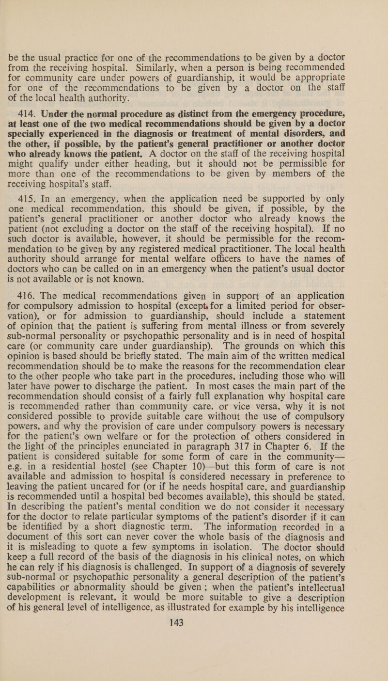 be the usual practice for one of the recommendations to be given by a doctor from the receiving hospital. Similarly, when a person is being recommended for community care under powers of guardianship, it would be appropriate for one of the recommendations to be given by a doctor on the staff of the local health authority. 414. Under the normal procedure as distinct from the emergency procedure, at least one of the two medical recommendations should be given by a doctor specially experienced in the diagnosis or treatment of mental disorders, and the other, if possible, by the patient’s general practitioner or another doctor who already knows the patient. A doctor on the staff of the receiving hospital might qualify under either heading, but it should not be permissible for more than one of the recommendations to be given by members of the receiving hospital’s staff. 415. In an emergency, when the application need be supported by only one medical recommendation, this should be given, if possible, by the patient’s general practitioner or another doctor who already knows the patient (not excluding a doctor on the staff of the receiving hospital). If no such doctor is available, however, it should be permissible for the recom- mendation to be given by any registered medical practitioner. The local health authority should arrange for mental welfare officers to have the names of doctors who can be called on in an emergency when the patient’s usual doctor is not available or is not known. 416. The medical recommendations given in support of an application for compulsory admission to hospital (exceptfor a limited period for obser- vation), or for admission to guardianship, should include a statement of opinion that the patient is suffering from mental illness or from severely sub-normal personality or psychopathic personality and is in need of hospital care (or community care under guardianship). The grounds on which this opinion is based should be briefly stated. The main aim of the written medical recommendation should be to make the reasons for the recommendation clear to the other people who take part in the procedures, including those who will later have power to discharge the patient. In most cases the main part of the recommendation should consist of a fairly full explanation why hospital care is recommended rather than community care, or vice versa, why it is not considered possible to provide suitable care without the use of compulsory powers, and why the provision of care under compulsory powers is necessary for the patient’s own welfare or for the protection of others considered in the light of the principles enunciated in paragraph 317 in Chapter 6. If the patient is considered suitable for some form of care in the community— e.g. in a residential hostel (see Chapter 10)—but this form of care is not available and admission to hospital is considered necessary in preference to leaving the patient uncared for (or if he needs hospital care, and guardianship is recommended until a hospital bed becomes available), this should be stated. In describing the patient’s mental condition we do not consider it necessary for the doctor to relate particular symptoms of the patient’s disorder if it can be identified by a short diagnostic term. The information recorded in a document of this sort can never cover the whole basis of the diagnosis and it is misleading to quote a few symptoms in isolation. The doctor should keep a full record of the basis of the diagnosis in his clinical notes, on which he can rely if his diagnosis is challenged. In support of a diagnosis of severely sub-normal or psychopathic personality a general description of the patient’s capabilities or abnormality should be given; when the patient’s intellectual development is relevant, it would be more suitable to give a description of his general level of intelligence, as illustrated for example by his intelligence