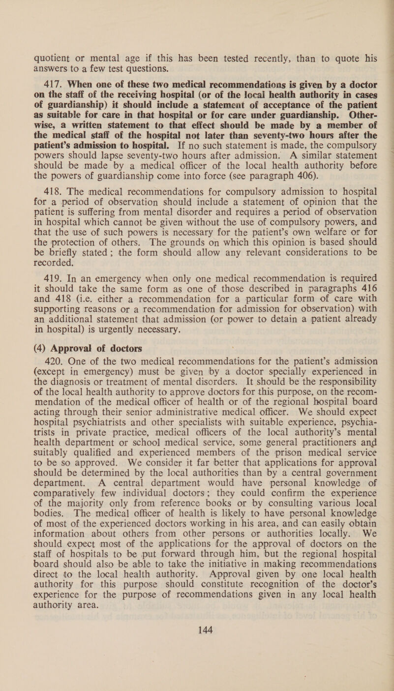 quotient or mental age if this has been tested recently, than to quote his answers to a few test questions. 417. When one of these two medical recommendations is given by a doctor on the staff of the receiving hospital (or of the local health authority in cases of guardianship) it should include a statement of acceptance of the patient as suitable for care in that hospital or for care under guardianship. Other- wise, 2 written statement to that effect should be made by a member of the medical staff of the hospital not later than seventy-two hours after the patient’s admission to hospital. If no such statement is made, the compulsory powers should lapse seventy-two hours after admission. A similar statement should be made by a medical officer of the local health authority before the powers of guardianship come into force (see paragraph 406). 418. The medical recommendations for compulsory admission to hospital for a period of observation should include a statement of opinion that the patient is suffering from mental disorder and requires a period of observation in hospital which cannot be given without the use of compulsory powers, and that the use of such powers is necessary for the patient’s own welfare or for the protection of others. The grounds on which this opinion is based should be briefly stated; the form should allow any relevant considerations to be recorded, 419. In an emergency when only one medical recommendation is required it should take the same form as one of those described in paragraphs 416 and 418 (i.e. either a recommendation for a particular form of care with supporting reasons or a recommendation for admission for observation) with an additional statement that admission (or power to detain a patient already in hospital) is urgently necessary. (4) Approval of doctors 420. One of the two medical recommendations for the patient’s admission (except in emergency) must be given by a doctor specially experienced in the diagnosis or treatment of mental disorders. It should be the responsibility of the local health authority to approve doctors for this purpose, on the recom- mendation of the medical officer of health or of the regional hospital board acting through their senior administrative medical officer. We should expect hospital psychiatrists and other specialists with suitable experience, psychia- trists in private practice, medical officers of the local authority’s mental health department or school medical service, some general practitioners and suitably qualified and experienced members of the prison medical service to be so approved. We consider it far better that applications for approval should be determined by the local authorities than by a central government department. A central department would have personal knowledge of comparatively few individual doctors; they could confirm the experience of the majority only from reference books or by consulting various local bodies. The medical officer of health is likely to have personal knowledge of most of the experienced doctors working in his area, and can easily obtain information about others from other persons or authorities locally. We should expect most of the applications for the approval of doctors on the staff of hospitals to be put forward through him, but the regional hospital board should also be able to take the initiative in making recommendations direct to the local health authority. Approval given by one local health authority for this purpose should constitute recognition of the doctor’s experience for the purpose of recommendations given in any loca] health authority area.