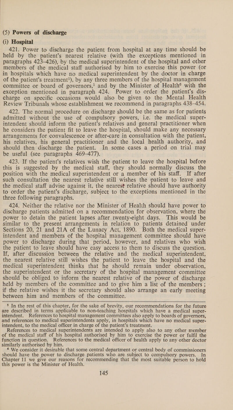 (5) Powers of discharge (i) Hospital 421. Power to discharge the patient from hospital at any time should be held by the patient’s nearest relative (with the exceptions mentioned in paragraphs 423-426), by the medical superintendent of the hospital and other members of the medical staff authorised by him to exercise this power (or in hospitals which have no medical superintendent by the doctor in charge of the patient’s treatment*), by any three members of the hospital management committee or board of governors,&gt; and by the Minister of Health® with the exception mentioned in paragraph 424. Power to order the patient’s dis- charge on specific occasions would also be given to the Mental Health Review Tribunals whose establishment we recommend in paragraphs 438-454. 422. The normal procedure on discharge should be the same as for patients admitted without the use of compulsory powers, i.e. the medical super- intendent should inform the patient’s relatives and general practitioner when he considers the patient fit to leave the hospital, should make any necessary arrangements for convalescence or after-care in consultation with the patient, his relatives, his general practitioner and the local health authority, and should then discharge the patient. In some cases a period on trial may be useful (see paragraphs 469-477). 423. If the patient’s relatives wish the patient to leave the hospital before this is suggested by the medical staff, they should normally discuss the position with the medical superintendent or a member of his staff. If after such consultation the nearest relative still wishes the patient to leave and the medical staff advise against it, the nearest relative should have authority to order the patient’s discharge, subject to the exceptions mentioned in the three following paragraphs. 424. Neither the relative nor the Minister of Health should have power to discharge patients admitted on a recommendation for observation, where the power to detain the patient lapses after twenty-eight days. This would be similar to the present arrangements in relation to patients detained under Sections 20, 21 and 21A of the Lunacy Act, 1890. Both the medical super- intendent and members of the hospital management committee should have power to discharge during that period, however, and relatives who wish the patient to leave should have easy access to them to discuss the question. If, after discussion between the relative and the medical superintendent, the nearest relative still wishes the patient to leave the hospital and the medical superintendent thinks that he should remain under observation, the superintendent or the secretary of the hospital management committee should be obliged to inform the nearest relative of the power of discharge held by members of the committee and to give him a list of the members; - if the relative wishes it the secretary should also arrange an early meeting between him and members of the committee. 5 In the rest of this chapter, for the sake of brevity, our recommendations for the future are described in terms applicable to non-teaching hospitals which have a medical super- intendent. References to hospital management committees also apply to boards of governors, and references to medical superintendents apply, in hospitals which have no medical super- intendent, to the medical officer in charge of the patient’s treatment. References to medical superintendents are intended to apply also to any other member of the medical staff of his hospital authorised by him to exercise the power or fulfil the function in question. References to the medical officer of health apply to any other doctor similarly authorised by him. § We consider it desirable that some central department or central body of commissioners should have the power to discharge patients who are subject to compulsory powers. In Chapter 11 we give our reasons for recommending that the most suitable person to hold this power is the Minister of Health.