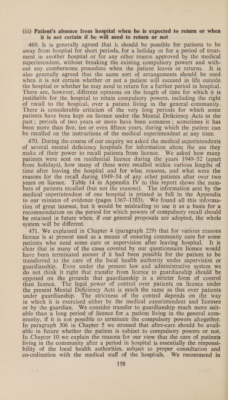 (iii) Patient’s absence from hospital when he is expected to return or when it is not certain if he will need to return or not 469. It is generally agreed that it should be possible for patients to be away from hospital for short periods, for a holiday or for a period of treat- ment in another hospital or for any other reason approved by the medical superintendent, without breaking the existing compulsory powers and with- out any cumbersome procedure when the patient leaves or returns. It is also generally agreed that the same sort of arrangements should be used when it is not certain whether or not a patient will succeed in life outside the hospital or whether he may need to return for a further period in hospital. There are, however, different opinions on the length of time for which it is justifiable for the hospital to retain compulsory powers, including the right of recall to the hospital, over a patient living in the general community. There is considerable criticism of the very long periods for which some patients have been kept on licence under the Mental Deficiency Acts in the past; periods of two years or more have been common; sometimes it has been more than five, ten or even fifteen years, during which the patient can be recalled on the instructions of the medical superintendent at any time. 470. During the course of our enquiry we asked the medical superintendents of several mental deficiency hospitals for information about the use they make of their power to recall patients from licence. We asked how many patients were sent on residential licence during the years 1949-52 (apart from holidays), how many of these were recalled within various lengths of time after leaving the hospital and for what reasons, and what were the reasons for the recall during 1949-54 of any other patients after over two years on licence. Table 14 in Appendix IV to this report shows the num- bers of patients recalled (but not the reasons). The information sent by the medical superintendent of one hospital is printed in full in the Appendix to our minutes of evidence (pages 1367-1383). We found all this informa- tion of great interest, but it would be misleading to use it as a basis for a recommendation on the period for which powers of compulsory recall should be retained in future when, if our general proposals are adopted, the whole system will be different. 471. We explained in Chapter 4 (paragraph 229) that for various reasons licence is at present used as a means of ensuring community care for some patients who need some care or supervision after leaving hospital. It is clear that in many of the cases covered by our questionnaire licence would have been terminated sooner if it had been possible for the patient to be transferred to the care of the local health authority under supervision or guardianship. Even under the present law and administrative system we do not think it right that transfer from licence to guardianship should be opposed on the grounds that guardianship is a stricter form of control than licence. The legal power of control over patients on licence under the present Mental Deficiency Acts is much the same as that over patients under guardianship. The strictness of the control depends on the way in which it is exercised either by the medical superintendent and licensee or by the guardian. We consider transfer to guardianship much more suit- able than a long period of licence for a patient living in the general com- munity, if it is not possible to terminate the compulsory powers altogether. In paragraph 306 in Chapter 5 we stressed that after-care should be avail- able in future whether the patient is subject to compulsory powers or not. In Chapter 10 we explain the reasons for our view that the care of patients living in the community after a period in hospital is essentially the responsi- bility of the local health authorities, subject to proper consultation and co-ordination with the medical staff of the hospitals. We recommend in