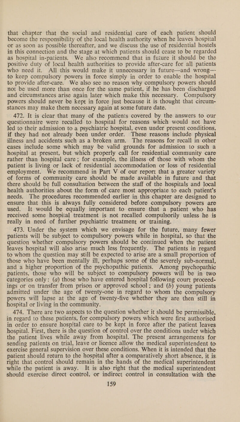 that chapter that the social and residential care of each patient should become the responsibility of the local health authority when he leaves hospital or as soon as possible thereafter, and we discuss the use of residential hostels in this connection and the stage at which patients should cease to be regarded as hospital in-patients. We also recommend that in future it should be the positive duty of local health authorities to provide after-care for all patients who need it. All this would make it unnecessary in future—and wrong—- to keep compulsory powers in force simply in order to enable the hospital to provide after-care. We also see no reason why compulsory powers should not be used more than once for the same patient, if he has been discharged and circumstances arise again later which make this necessary. Compulsory powers should never be kept in force just because it is thought that circum- stances may make them necessary again at some future date. 472. It is clear that many of the patients covered by the answers to our questionnaire were recalled to hospital for reasons which would not have led to their admission to a psychiatric hospital, even under present conditions, if they had not already been under order. These reasons include physical illness and accidents such as a broken arm. The reasons for recall in other cases include some which may be valid grounds for admission to such a hospital at present, but which properly call for residential community care rather than hospital care; for example, the illness of those with whom the patient is living or lack of residential accommodation or loss of residential employment. We recommend in Part V of our report that a greater variety of forms of community care should be made available in future and that there should be full consultation between the staff of the hospitals and local health authorities about the form of care most appropriate to each patient’s needs. The procedures recommended earlier in this chapter are designed to ensure that this is always fully considered before compulsory powers are used. It would be equally important to ensure that a patient who has received some hospital treatment is not recalled compulsorily unless he is really in need of further psychiatric treatment or training. 473. Under the system which we envisage for the future, many fewer patients will be subject to compulsory powers while in hospital, so that the question whether compulsory powers should be continued when the patient leaves hospital will also arise much less frequently. The patients in regard to whom the question may still be expected to arise are a small proportion of those who have been mentally ill, perhaps some of the severely sub-normal, and a higher proportion of the psychopathic patients. Among psychopathic patients, those who will be subject to compulsory powers will be in two categories only: (a) those who have entered hospital following court proceed- ings or on transfer from prison or approved school; and (b) young patients admitted under the age of twenty-one in regard to whom the compulsory powers will lapse at the age of twenty-five whether they are then still in hospital or living in the community. 474. There are two aspects to the question whether it should be permissible, in regard to these patients, for compulsory powers which were first authorised in order to ensure hospital care to be kept in force after the patient leaves hospital. First, there is the question of control over the conditions under which the patient lives while away from hospital. The present arrangements for sending patients on trial, leave or licence allow the medical superintendent to. exercise general supervision over these conditions. When it is intended that the patient should return to the hospital after a comparatively short absence, it is. right that control should remain in the hands of the medical superintendent. while the patient is away. It is also right that the medical superintendent should exercise direct control, or indirect control in consultation with the