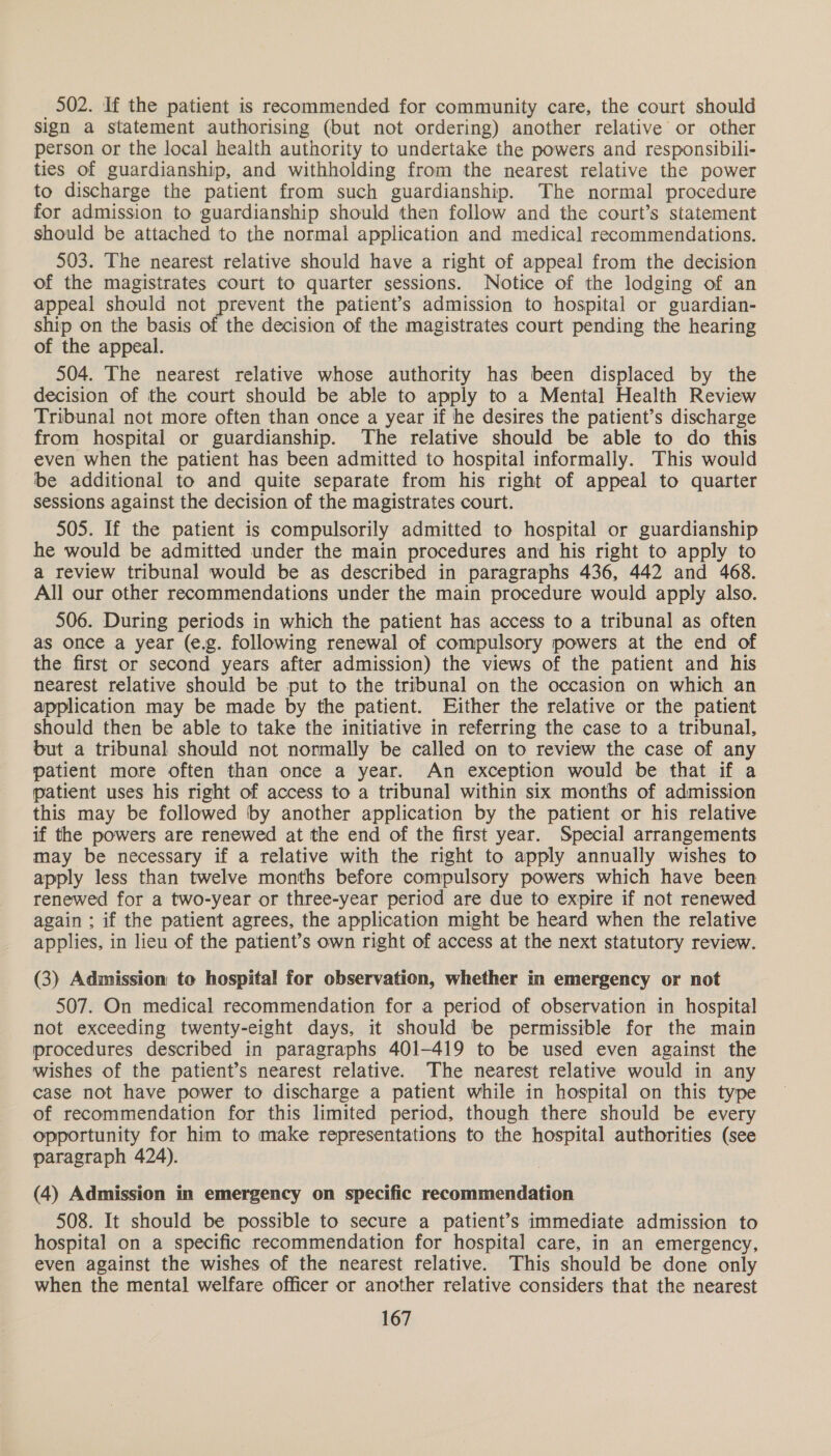 502. If the patient is recommended for community care, the court should sign a statement authorising (but not ordering) another relative or other person or the local health authority to undertake the powers and responsibili- ties of guardianship, and withholding from the nearest relative the power to discharge the patient from such guardianship. The normal procedure for admission to guardianship should then follow and the court’s statement should be attached to the normal application and medical recommendations. 503. The nearest relative should have a right of appeal from the decision of the magistrates court to quarter sessions. Notice of the lodging of an appeal should not prevent the patient’s admission to hospital or guardian- ship on the basis of the decision of the magistrates court pending the hearing of the appeal. 504. The nearest relative whose authority has been displaced by the decision of the court should be able to apply to a Mental Health Review Tribunal not more often than once a year if he desires the patient’s discharge from hospital or guardianship. The relative should be able to do this even when the patient has been admitted to hospital informally. This would be additional to and quite separate from his right of appeal to quarter sessions against the decision of the magistrates court. 505. If the patient is compulsorily admitted to hospital or guardianship he would be admitted under the main procedures and his right to apply to a review tribunal would be as described in paragraphs 436, 442 and 468. All our other recommendations under the main procedure would apply also. 506. During periods in which the patient has access to a tribunal as often as once a year (e.g. following renewal of compulsory powers at the end of the first or second years after admission) the views of the patient and his nearest relative should be put to the tribunal on the occasion on which an application may be made by the patient. Either the relative or the patient should then be able to take the initiative in referring the case to a tribunal, but a tribunal should not normally be called on to review the case of any patient more often than once a year. An exception would be that if a patient uses his right of access to a tribunal within six months of admission this may be followed ‘by another application by the patient or his relative if the powers are renewed at the end of the first year. Special arrangements may be necessary if a relative with the right to apply annually wishes to apply less than twelve months before compulsory powers which have been renewed for a two-year or three-year period are due to expire if not renewed again ; if the patient agrees, the application might be heard when the relative applies, in lieu of the patient’s own right of access at the next statutory review. (3) Admission to hospital for observation, whether in emergency or not 507. On medical recommendation for a period of observation in hospital not exceeding twenty-eight days, it should be permissible for the main procedures described in paragraphs 401-419 to be used even against the wishes of the patient’s nearest relative. The nearest relative would in any case not have power to discharge a patient while in hospital on this type of recommendation for this limited period, though there should be every opportunity for him to make representations to the hospital authorities (see paragraph 424). (4) Admission in emergency on specific recommendation 508. It should be possible to secure a patient’s immediate admission to hospital on a specific recommendation for hospital care, in an emergency, even against the wishes of the nearest relative. This should be done only when the mental welfare officer or another relative considers that the nearest