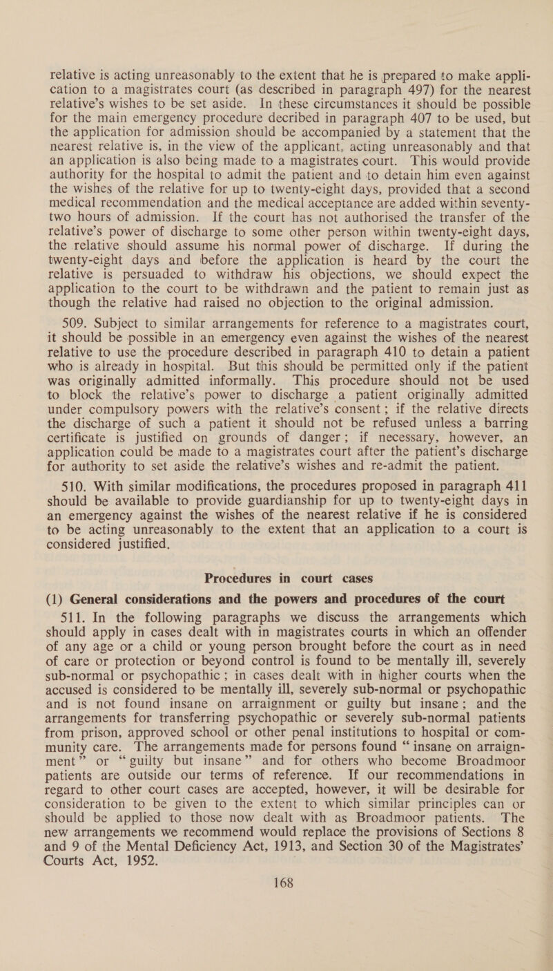 relative is acting unreasonably to the extent that he is prepared to make appli- cation to a magistrates court (as described in paragraph 497) for the nearest relative’s wishes to be set aside. In these circumstances it should be possible for the main emergency procedure decribed in paragraph 407 to be used, but the application for admission should be accompanied by a statement that the nearest relative is, in the view of the applicant, acting unreasonably and that an application is also being made to a magistrates court. This would provide authority for the hospital to admit the patient and to detain him even against the wishes of the relative for up to twenty-eight days, provided that a second medical recommendation and the medical acceptance are added within seventy- two hours of admission. If the court has not authorised the transfer of the relative’s power of discharge to some other person within twenty-eight days, the relative should assume his normal power of discharge. If during the twenty-eight days and before the application is heard by the court the relative is persuaded to withdraw his objections, we should expect the application to the court to be withdrawn and the patient to remain just as though the relative had raised no objection to the original admission. 509. Subject to similar arrangements for reference to a magistrates court, it should be possible in an emergency even against the wishes of the nearest relative to use the procedure described in paragraph 410 to detain a patient who is already in hospital. But this should be permitted only if the patient was originally admitted informally. This procedure should not be used to block the relative’s power to discharge a patient originally admitted under compulsory powers with the relative’s consent; if the relative directs the discharge of such a patient it should not be refused unless a barring certificate is justified on grounds of danger; if necessary, however, an application could be made to a magistrates court after the patient’s discharge for authority to set aside the relative’s wishes and re-admit the patient. 510. With similar modifications, the procedures proposed in paragraph 411 should be available to provide guardianship for up to twenty-eight days in an emergency against the wishes of the nearest relative if he is considered to be acting unreasonably to the extent that an application to a court is considered justified. Procedures in court cases (1) General considerations and the powers and procedures of the court 511. In the following paragraphs we discuss the arrangements which should apply in cases dealt with in magistrates courts in which an offender of any age or a child or young person brought before the court as in need of care or protection or beyond control is found to be mentally ill, severely sub-normal or psychopathic ; in cases dealt with in higher courts when the accused is considered to be mentally ill, severely sub-normal or psychopathic and is not found insane on arraignment or guilty but insane: and the arrangements for transferring psychopathic or severely sub-normal patients from prison, approved school or other penal institutions to hospital or com- munity care. The arrangements made for persons found “insane on arraign- ment” or “guilty but insane” and for others who become Broadmoor patients are outside our terms of reference. If our recommendations in regard to other court cases are accepted, however, it will be desirable for consideration to be given to the extent to which similar principles can or should be applied to those now dealt with as Broadmoor patients. The new arrangements we recommend would replace the provisions of Sections 8 and 9 of the Mental Deficiency Act, 1913, and Section 30 of the Magistrates’ Courts Act, 1952.