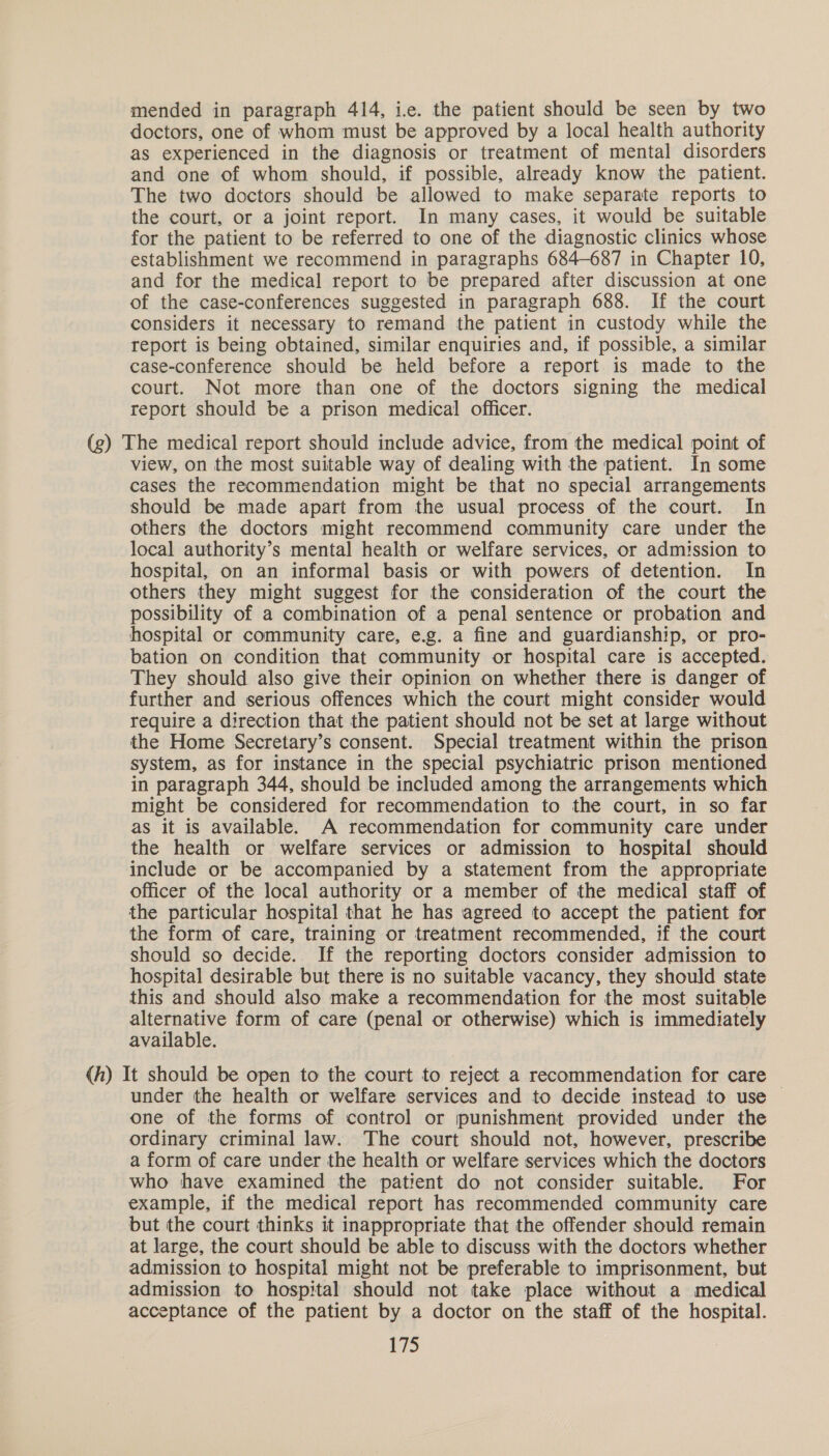 mended in paragraph 414, ie. the patient should be seen by two doctors, one of whom must be approved by a local health authority as experienced in the diagnosis or treatment of mental disorders and one of whom should, if possible, already know the patient. The two doctors should be allowed to make separate reports to the court, or a joint report. In many cases, it would be suitable for the patient to be referred to one of the diagnostic clinics whose establishment we recommend in paragraphs 684-687 in Chapter 10, and for the medical report to be prepared after discussion at one of the case-conferences suggested in paragraph 688. If the court considers it necessary to remand the patient in custody while the report is being obtained, similar enquiries and, if possible, a similar case-conference should be held before a report is made to the court. Not more than one of the doctors signing the medical report should be a prison medical officer. (g) The medical report should include advice, from the medical point of view, on the most suitable way of dealing with the patient. In some cases the recommendation might be that no special arrangements should be made apart from the usual process of the court. In others the doctors might recommend community care under the local authority’s mental health or welfare services, or admission to hospital, on an informal basis or with powers of detention. In others they might suggest for the consideration of the court the possibility of a combination of a penal sentence or probation and hospital or community care, e.g. a fine and guardianship, or pro- bation on condition that community or hospital care is accepted. They should also give their opinion on whether there is danger of further and serious offences which the court might consider would require a direction that the patient should not be set at large without the Home Secretary’s consent. Special treatment within the prison system, as for instance in the special psychiatric prison mentioned in paragraph 344, should be included among the arrangements which might be considered for recommendation to the court, in so far as it is available. A recommendation for community care under the health or welfare services or admission to hospital should include or be accompanied by a statement from the appropriate officer of the local authority or a member of the medical staff of the particular hospital that he has agreed to accept the patient for the form of care, training or treatment recommended, if the court should so decide. If the reporting doctors consider admission to hospital desirable but there is no suitable vacancy, they should state this and should also make a recommendation for the most suitable alternative form of care (penal or otherwise) which is immediately available. (h) It should be open to the court to reject a recommendation for care under the health or welfare services and to decide instead to use | one of the forms of control or punishment provided under the ordinary criminal law. The court should not, however, prescribe a form of care under the health or welfare services which the doctors who have examined the patient do not consider suitable. For example, if the medical report has recommended community care but the court thinks it inappropriate that the offender should remain at large, the court should be able to discuss with the doctors whether admission to hospital might not be preferable to imprisonment, but admission to hospital should not take place without a medical acceptance of the patient by a doctor on the staff of the hospital.